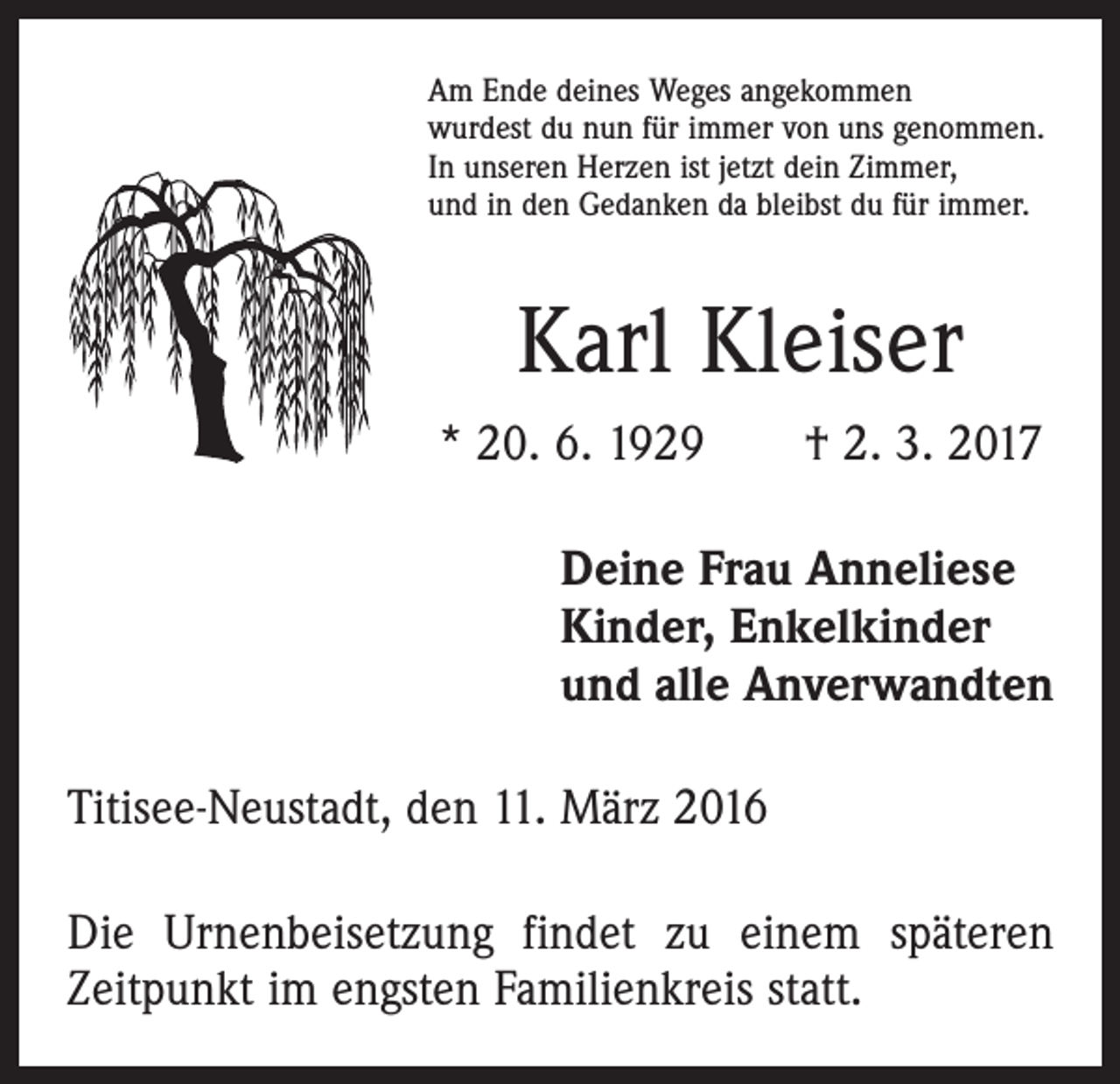 <p>Am Ende deines Weges angekommen<br />wurdest du nun für immer von uns genommen.<br />In unseren Herzen ist jetzt dein Zimmer,<br />und in den Gedanken da bleibst du für immer.</p><p>Karl Kleiser<br />* 20. 6. 1929 † 2. 3. 2017<br />Deine Frau Anneliese<br />Kinder, Enkelkinder<br />und alle Anverwandten<br />Titisee-Neustadt, den 11. März 2016<br />Die Urnenbeisetzung findet zu einem späteren<br />Zeitpunkt im engsten Familienkreis statt.</p>