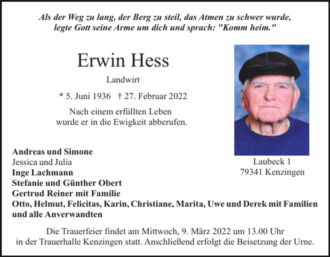 <p>Als der Weg zu lang, der Berg zu steil, das Atmen zu schwer wurde,<br />legte Gott seine Arme um dich und sprach: "Komm heim."</p><p>Erwin Hess<br />Landwirt<br />* 5. Juni 1936 † 27. Februar 2022<br />Nach einem erfüllten Leben<br />wurde er in die Ewigkeit abberufen.<br />Andreas und Simone<br />Laubeck 1<br />Jessica und Julia<br />79341 Kenzingen<br />Inge Lachmann<br />Stefanie und Günther Obert<br />Gertrud Reiner mit Familie<br />Otto, Helmut, Felicitas, Karin, Christiane, Marita, Uwe und Derek mit Familien<br />und alle Anverwandten<br />Die Trauerfeier findet am Mittwoch, 9. März 2022 um 13.00 Uhr<br />in der Trauerhalle Kenzingen statt. Anschließend erfolgt die Beisetzung der Urne.</p>