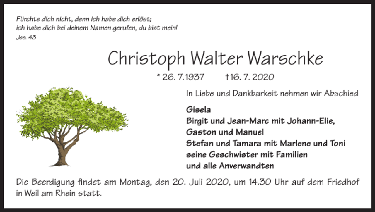 <p>Fürchte dich nicht, denn ich habe dich erlöst;<br />ich habe dich bei deinem Namen gerufen, du bist mein!<br />Jes. 43</p><p>Christoph Walter Warschke<br />* 26. 7. 1937</p><p>† 16. 7. 2020</p><p>In Liebe und Dankbarkeit nehmen wir Abschied<br />Gisela<br />Birgit und Jean-Marc mit Johann-Elie,<br />Gaston und Manuel<br />Stefan und Tamara mit Marlene und Toni<br />seine Geschwister mit Familien<br />und alle Anverwandten<br />Die Beerdigung findet am Montag, den 20. Juli 2020, um 14.30 Uhr auf dem Friedhof<br />in Weil am Rhein statt.</p>