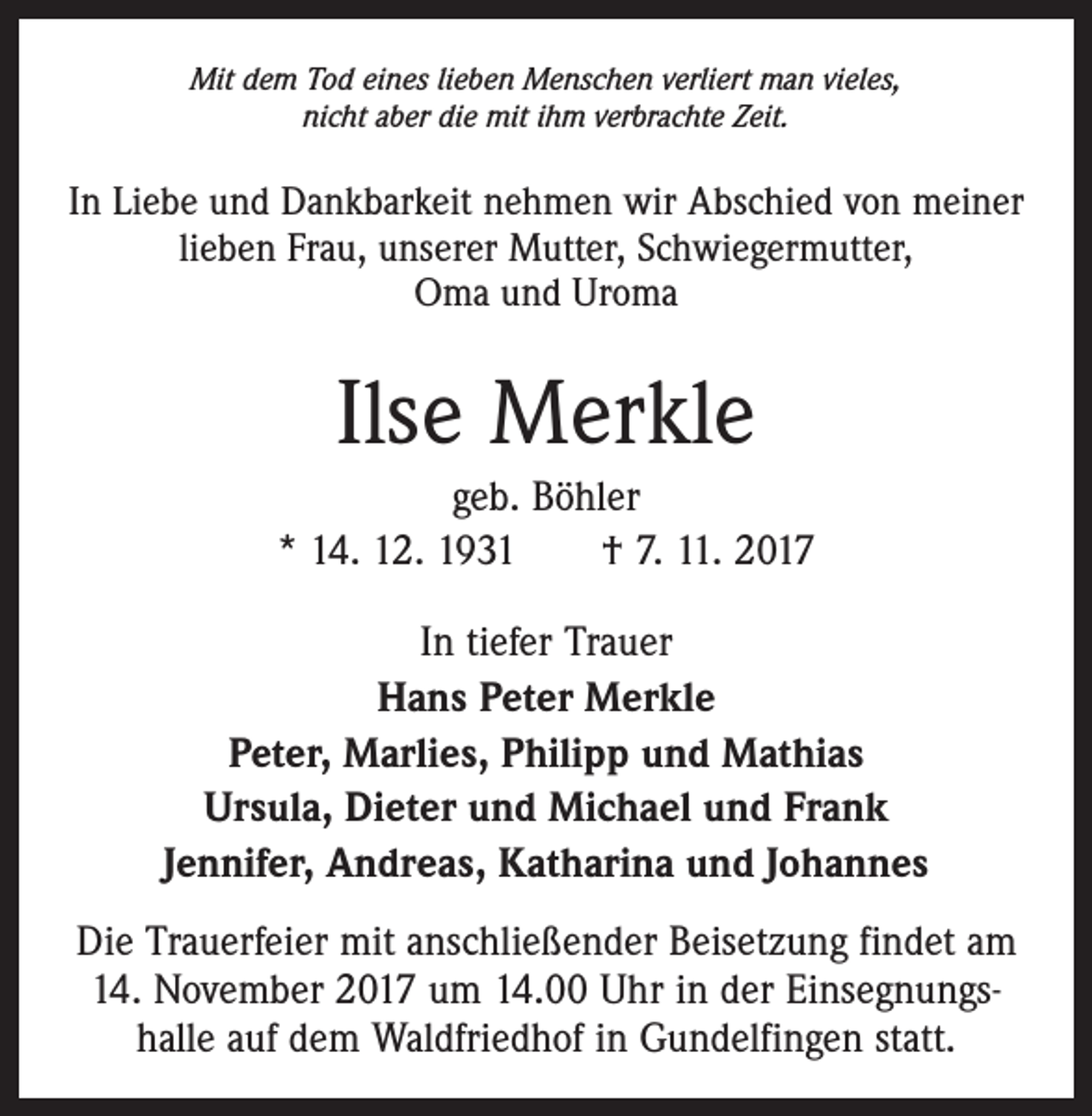 <p>Mit dem Tod eines lieben Menschen verliert man vieles,<br />nicht aber die mit ihm verbrachte Zeit.</p><p>In Liebe und Dankbarkeit nehmen wir Abschied von meiner<br />lieben Frau, unserer Mutter, Schwiegermutter,<br />Oma und Uroma</p><p>Ilse Merkle<br />geb. Böhler<br />* 14. 12. 1931 † 7. 11. 2017<br />In tiefer Trauer<br />Hans Peter Merkle<br />Peter, Marlies, Philipp und Mathias<br />Ursula, Dieter und Michael und Frank<br />Jennifer, Andreas, Katharina und Johannes<br />Die Trauerfeier mit anschließender Beisetzung findet am<br />14. November 2017 um 14.00 Uhr in der Einsegnungshalle auf dem Waldfriedhof in Gundelfingen statt.</p>