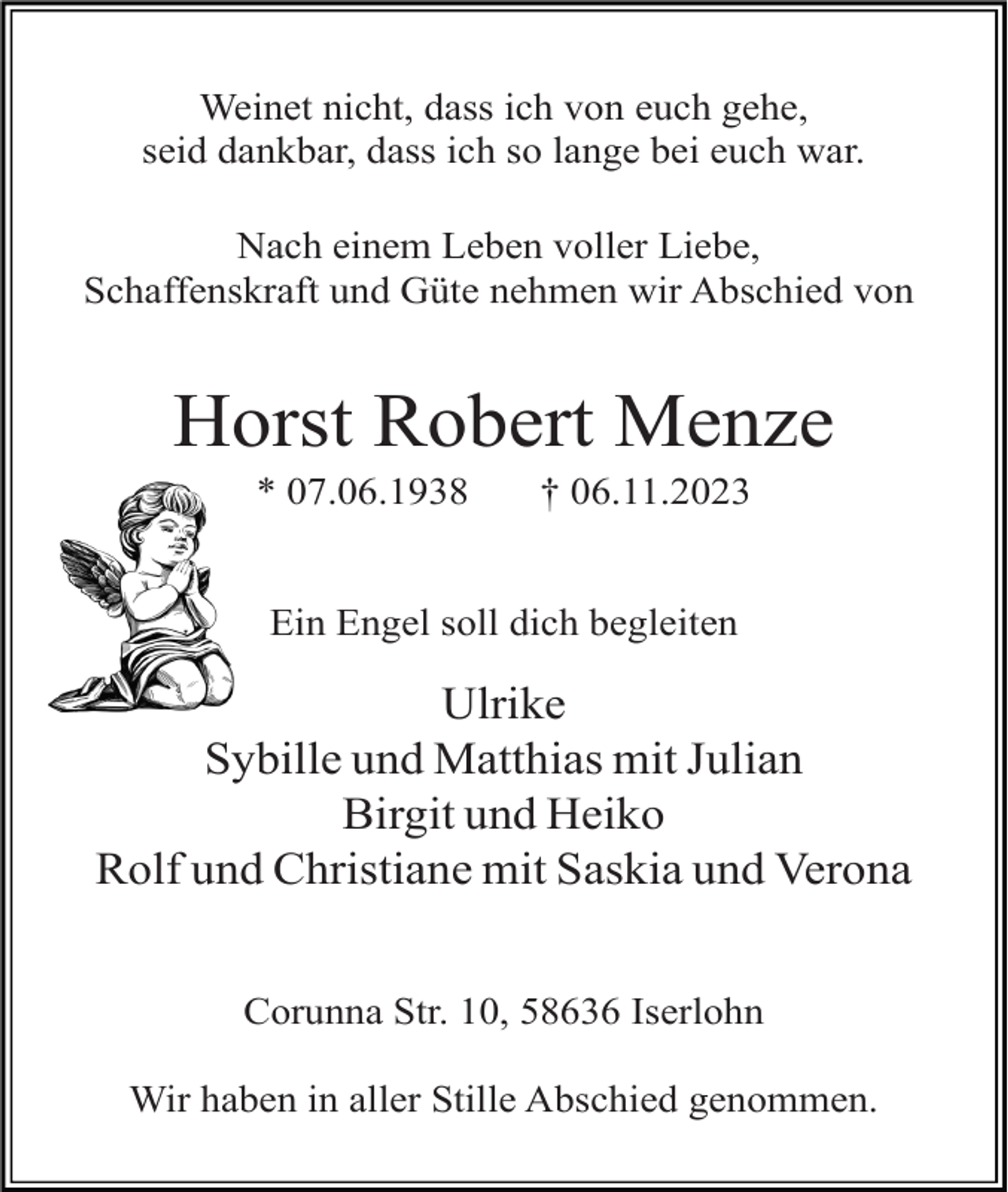 <p>Weinet nicht, dass ich von euch gehe,<br />seid dankbar, dass ich so lange bei euch war.<br />Nach einem Leben voller Liebe,<br />Schaffenskraft und Güte nehmen wir Abschied von</p><p>Horst Robert Menze<br />* 07.06.1938</p><p>† 06.11.2023</p><p>Ein Engel soll dich begleiten</p><p>Ulrike<br />Sybille und Matthias mit Julian<br />Birgit und Heiko<br />Rolf und Christiane mit Saskia und Verona<br />Corunna Str. 10, 58636 Iserlohn<br />Wir haben in aller Stille Abschied genommen.</p>