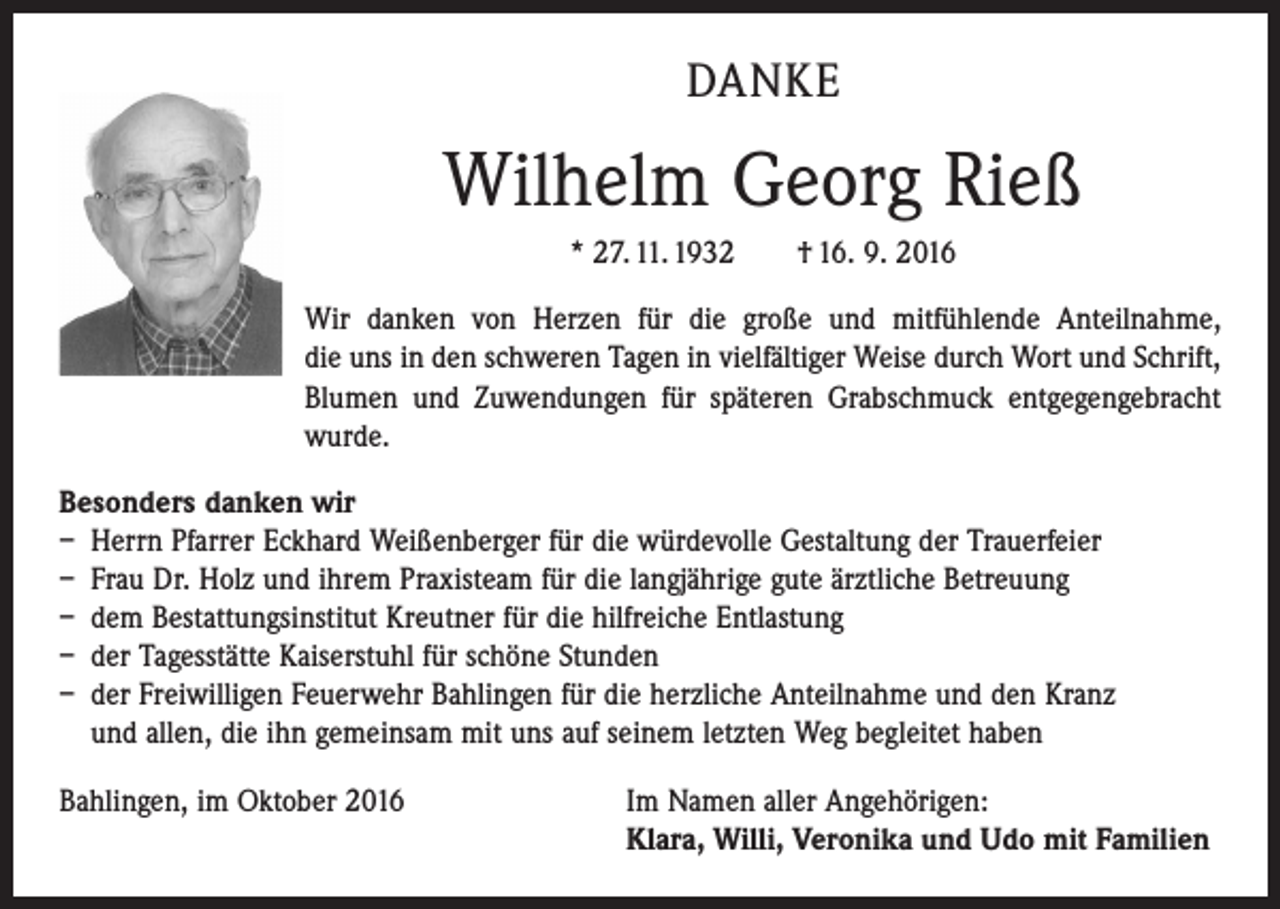 <p>DANKE</p><p>Wilhelm Georg Rieß<br />* 27. 11. 1932 † 16. 9. 2016<br />Wir danken von Herzen für die große und mitfühlende Anteilnahme,<br />die uns in den schweren Tagen in vielfältiger Weise durch Wort und Schrift,<br />Blumen und Zuwendungen für späteren Grabschmuck entgegengebracht<br />wurde.<br />Besonders danken wir<br />– Herrn Pfarrer Eckhard Weißenberger für die würdevolle Gestaltung der Trauerfeier<br />– Frau Dr. Holz und ihrem Praxisteam für die langjährige gute ärztliche Betreuung<br />– dem Bestattungsinstitut Kreutner für die hilfreiche Entlastung<br />– der Tagesstätte Kaiserstuhl für schöne Stunden<br />– der Freiwilligen Feuerwehr Bahlingen für die herzliche Anteilnahme und den Kranz<br />und allen, die ihn gemeinsam mit uns auf seinem letzten Weg begleitet haben<br />Bahlingen, im Oktober 2016 Im Namen aller Angehörigen:<br />Klara, Willi, Veronika und Udo mit Familien</p>