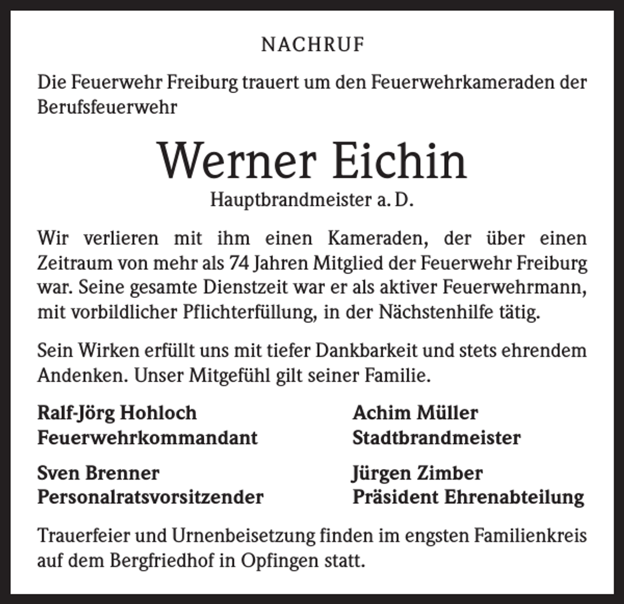 <p>NACH R U F<br />Die Feuerwehr Freiburg trauert um den Feuerwehrkameraden der<br />Berufsfeuerwehr</p><p>Werner Eichin<br />Hauptbrandmeister a. D.</p><p>Wir verlieren mit ihm einen Kameraden, der über einen<br />Zeitraum von mehr als 74 Jahren Mitglied der Feuerwehr ­Freiburg<br />war. Seine gesamte Dienstzeit war er als aktiver ­Feuerwehrmann,<br />mit vorbildlicher Pflichterfüllung, in der Nächstenhilfe tätig.<br />Sein Wirken erfüllt uns mit tiefer Dankbarkeit und stets ­ehrendem<br />Andenken. Unser Mitgefühl gilt seiner Familie.<br />Ralf-Jörg Hohloch<br />Feuerwehrkommandant</p><p>Achim Müller<br />Stadtbrandmeister</p><p>Sven Brenner<br />Personalratsvorsitzender</p><p>Jürgen Zimber<br />Präsident Ehrenabteilung</p><p>Trauerfeier und Urnenbeisetzung finden im engsten Familienkreis<br />auf dem Bergfriedhof in Opfingen statt.</p>