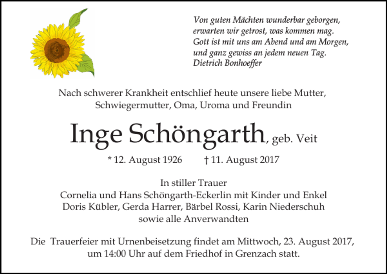 <p>geborgen,<br />VVon<br />o n gguten<br />ute n Mächten<br />M ä c hte n wwunderbar<br />u n der b ar ge<br />b or ge n,<br />er<br />w arte n wir<br />wir getrost,<br />getr ost, was<br />w as kommen<br />k o m me n mag.<br />m a g.<br />erwarten<br />ist mit<br />GGott<br />ott ist<br />mit uuns<br />ns aam<br />m AAbend<br />be n d und<br />u n d aam<br />m Morgen,<br />M or ge n,<br />gewiss<br />uund<br />n d gganz<br />a n z ge<br />wiss aan<br />n jejedem<br />de m neuen<br />ne ue n Tag.<br />T a g.<br />Dietri<br />c h BBonhoeffer<br />o n h oeffer<br />Dietrich</p><p>Krankheit<br />NNach<br />a c h s schwerer<br />c h w er er Kr<br />a n k h eit eentschlief<br />nt s c hli ef heute<br />h e ut e unsere<br />u n s er e liliebe<br />e b e Mutter,<br />M utt er,<br />SSchwiegermutter,<br />c h wi e g er m utt er, Oma,<br />O m a , Uroma<br />Ur o m a und<br />u n d Freundin<br />Fr e u n di n</p><p>IInge<br />n g e Schöngarth<br />S c h ö n g art h , geb.<br />g e b. Veit<br />V eit<br />* 12.<br />1 2. August<br />A u g u st</p><p>†† 11.<br />. August<br />A u g u st</p><p>In<br />I n stiller<br />still er Trauer<br />Tr a u er<br />CCornelia<br />or n eli a uund<br />n d Hans<br />H a n s SSchöngarth-Eckerlin<br />c h ö n g art h- E c k erli n mit<br />mit Kinder<br />K i n d er und<br />u n d Enkel<br />E n k el<br />DDoris<br />ori s KKübler,<br />ü bl er, GGerda<br />er d a Harrer,<br />H arr er, Bärbel<br />B är b el Rossi,<br />R o s si, Karin<br />K ar i n Niederschuh<br />Ni e d er s c h u h<br />ssowie<br />o wi e alle<br />all e Anverwandten<br />A n v er w a n dt e n<br />Die<br />Di<br />e Tr<br />Trauerfeier<br />a u erf ei er mit<br />mit Ur<br />Urnenbeisetzung<br />n e n b ei s et z u n g fifindet<br />n d et aam<br />m Mittwoch,<br />Mitt w o c h, 3.<br />3. AAugust<br />u g u s t 2017,<br />2 0 1 7,<br />uum<br />m 114:00<br />4: Uhr<br />U hr aauf<br />uf ddem<br />e m Fri<br />e d h of iin<br />n Grenzach<br />Gr e n z a c h sstatt.<br />t att.<br />Friedhof</p>