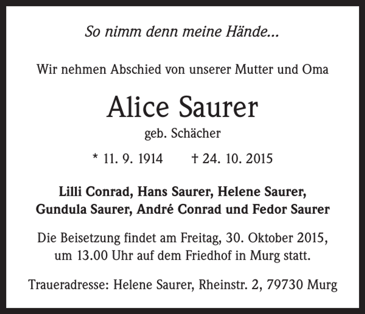 <p>So nimm denn meine Hände…<br />Wir nehmen Abschied von unserer Mutter und Oma</p><p>Alice Saurer<br />geb. Schächer<br />* 11. 9. 1914 † 24. 10. 2015<br />Lilli Conrad, Hans Saurer, Helene Saurer,<br />Gundula Saurer, André Conrad und Fedor Saurer<br />Die Beisetzung findet am Freitag, 30. Oktober 2015,<br />um 13.00 Uhr auf dem Friedhof in Murg statt.<br />Traueradresse: Helene Saurer, Rheinstr. 2, 79730 Murg</p>