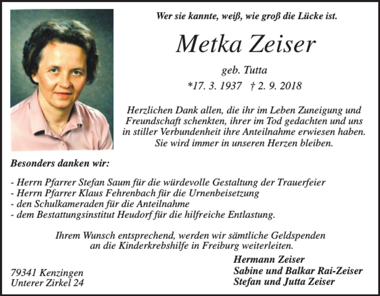 <p>Wer sie kannte, weiß, wie groß die Lücke ist.</p><p>Metka Zeiser<br />geb. Tutta<br />*17. 3. 1937 † 2. 9. 2018<br />Herzlichen Dank allen, die ihr im Leben Zuneigung und<br />Freundschaft schenkten, ihrer im Tod gedachten und uns<br />in stiller Verbundenheit ihre Anteilnahme erwiesen haben.<br />Sie wird immer in unseren Herzen bleiben.<br />Besonders danken wir:<br />- Herrn Pfarrer Stefan Saum für die würdevolle Gestaltung der Trauerfeier<br />- Herrn Pfarrer Klaus Fehrenbach für die Urnenbeisetzung<br />- den Schulkameraden für die Anteilnahme<br />- dem Bestattungsinstitut Heudorf für die hilfreiche Entlastung.<br />Ihrem Wunsch entsprechend, werden wir sämtliche Geldspenden<br />an die Kinderkrebshilfe in Freiburg weiterleiten.<br />Hermann Zeiser<br />Sabine und Balkar Rai-Zeiser<br />79341 Kenzingen<br />Stefan und Jutta Zeiser<br />Unterer Zirkel 24</p>