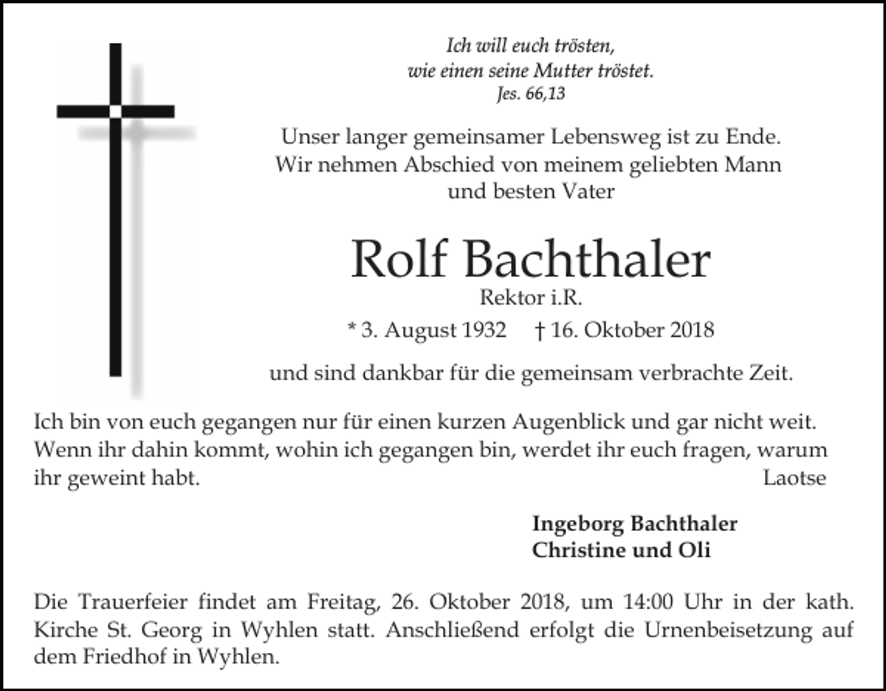 <p>Ich will euch trösten,<br />wie einen seine Mutter tröstet.<br />Jes. 66,13</p><p>Unser langer gemeinsamer Lebensweg ist zu Ende.<br />Wir nehmen Abschied von meinem geliebten Mann<br />und besten Vater</p><p>Rolf Bachthaler</p><p>Rektor i.R.<br />* 3. August 1932 † 16. Oktober 2018<br />und sind dankbar für die gemeinsam verbrachte Zeit.<br />Ich bin von euch gegangen nur für einen kurzen Augenblick und gar nicht weit.<br />Wenn ihr dahin kommt, wohin ich gegangen bin, werdet ihr euch fragen, warum<br />ihr geweint habt.<br />Laotse<br />Ingeborg Bachthaler<br />Christine und Oli<br />Die Trauerfeier findet am Freitag, 26. Oktober 2018, um 14:00 Uhr in der kath.<br />Kirche St. Georg in Wyhlen statt. Anschließend erfolgt die Urnenbeisetzung auf<br />dem Friedhof in Wyhlen.</p>