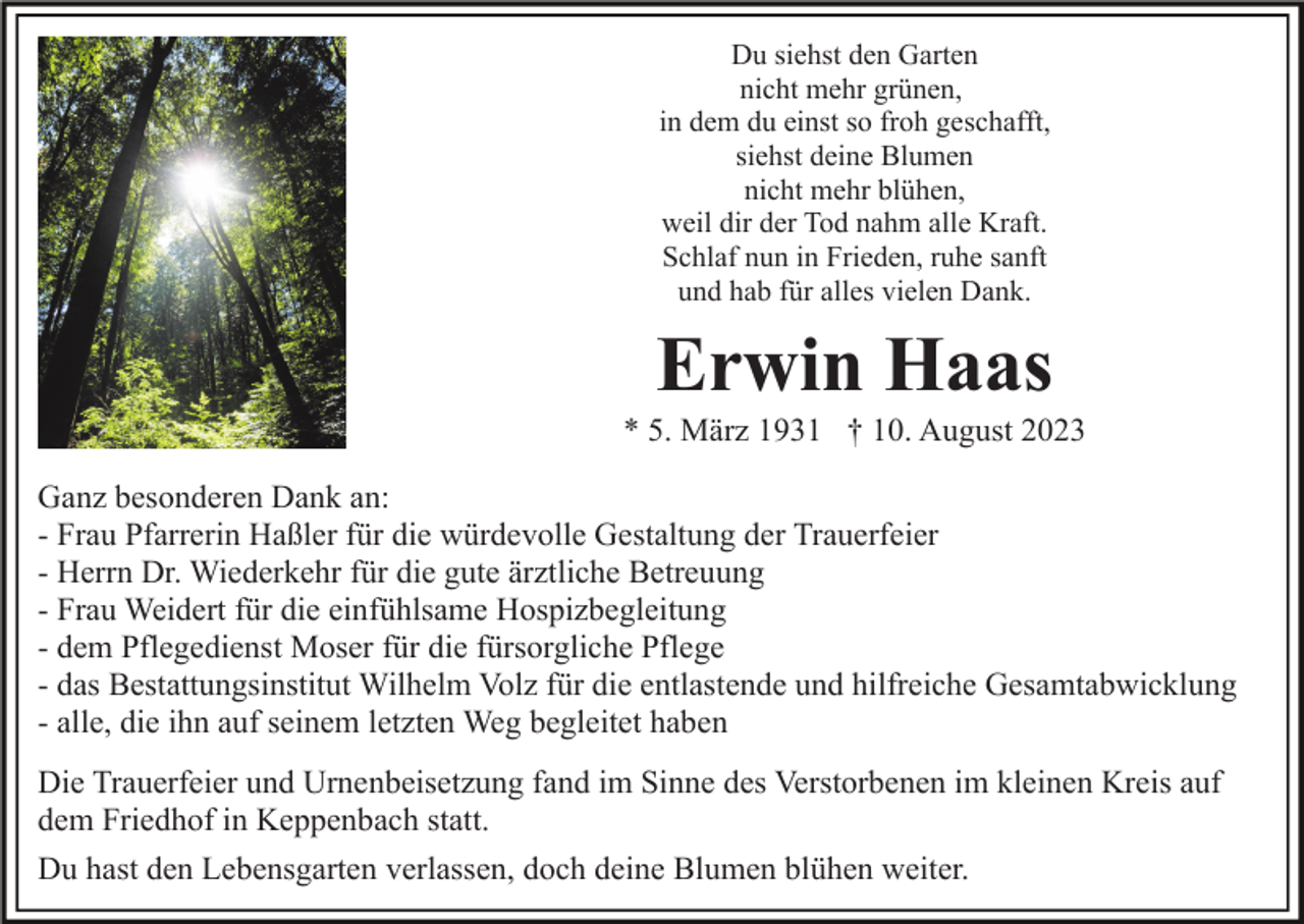<p>Du siehst den Garten<br />nicht mehr grünen,<br />in dem du einst so froh geschafft,<br />siehst deine Blumen<br />nicht mehr blühen,<br />weil dir der Tod nahm alle Kraft.<br />Schlaf nun in Frieden, ruhe sanft<br />und hab für alles vielen Dank.</p><p>Erwin Haas<br />* 5. März 1931 † 10. August 2023<br />Ganz besonderen Dank an:<br />- Frau Pfarrerin Haßler für die würdevolle Gestaltung der Trauerfeier<br />- Herrn Dr. Wiederkehr für die gute ärztliche Betreuung<br />- Frau Weidert für die einfühlsame Hospizbegleitung<br />- dem Pflegedienst Moser für die fürsorgliche Pflege<br />- das Bestattungsinstitut Wilhelm Volz für die entlastende und hilfreiche Gesamtabwicklung<br />- alle, die ihn auf seinem letzten Weg begleitet haben<br />Die Trauerfeier und Urnenbeisetzung fand im Sinne des Verstorbenen im kleinen Kreis auf<br />dem Friedhof in Keppenbach statt.<br />Du hast den Lebensgarten verlassen, doch deine Blumen blühen weiter.</p>
