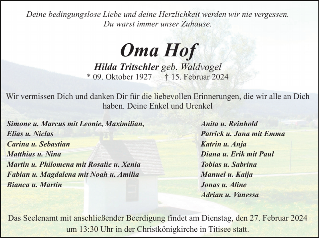 <p>Deine bedingungslose Liebe und deine Herzlichkeit werden wir nie vergessen.<br />Du warst immer unser Zuhause.</p><p>Oma Hof<br />Hilda Tritschler geb. Waldvogel<br />* 09. Oktober 1927</p><p>† 15. Februar 2024</p><p>Wir vermissen Dich und danken Dir für die liebevollen Erinnerungen, die wir alle an Dich<br />haben. Deine Enkel und Urenkel<br />Simone u. Marcus mit Leonie, Maximilian,<br />Elias u. Niclas<br />Carina u. Sebastian<br />Matthias u. Nina<br />Martin u. Philomena mit Rosalie u. Xenia<br />Fabian u. Magdalena mit Noah u. Amilia<br />Bianca u. Martin</p><p>Anita u. Reinhold<br />Patrick u. Jana mit Emma<br />Katrin u. Anja<br />Diana u. Erik mit Paul<br />Tobias u. Sabrina<br />Manuel u. Kaija<br />Jonas u. Aline<br />Adrian u. Vanessa</p><p>Das Seelenamt mit anschließender Beerdigung findet am Dienstag, den 27. Februar 2024<br />um 13:30 Uhr in der Christkönigkirche in Titisee statt.</p>
