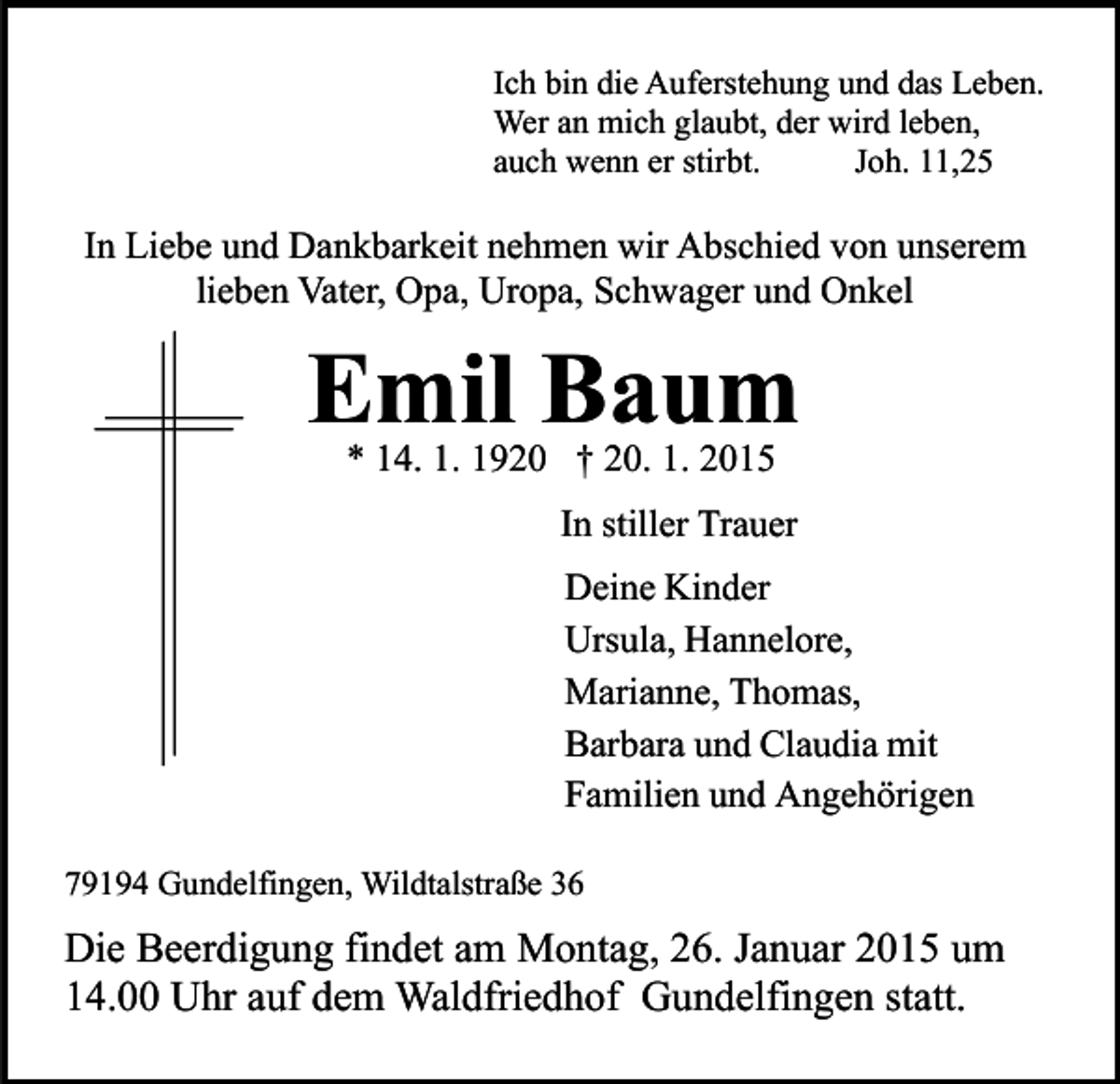 <p>Ich bin die Auferstehung und das Leben.<br />Wer an mich glaubt, der wird leben,<br />auch wenn er stirbt.<br />Joh. 11,25</p><p>In Liebe und Dankbarkeit nehmen wir Abschied von unserem<br />lieben Vater, Opa, Uropa, Schwager und Onkel</p><p>Emil Baum<br />* 14. 1. 1920 † 20. 1. 2015</p><p>In stiller Trauer<br />Deine Kinder<br />Ursula, Hannelore,<br />Marianne, Thomas,<br />Barbara und Claudia mit<br />Familien und Angehörigen<br />79194 Gundelfingen, Wildtalstraße 36</p><p>Die Beerdigung findet am Montag, 26. Januar 2015 um<br />14.00 Uhr auf dem Waldfriedhof Gundelfingen statt.</p>