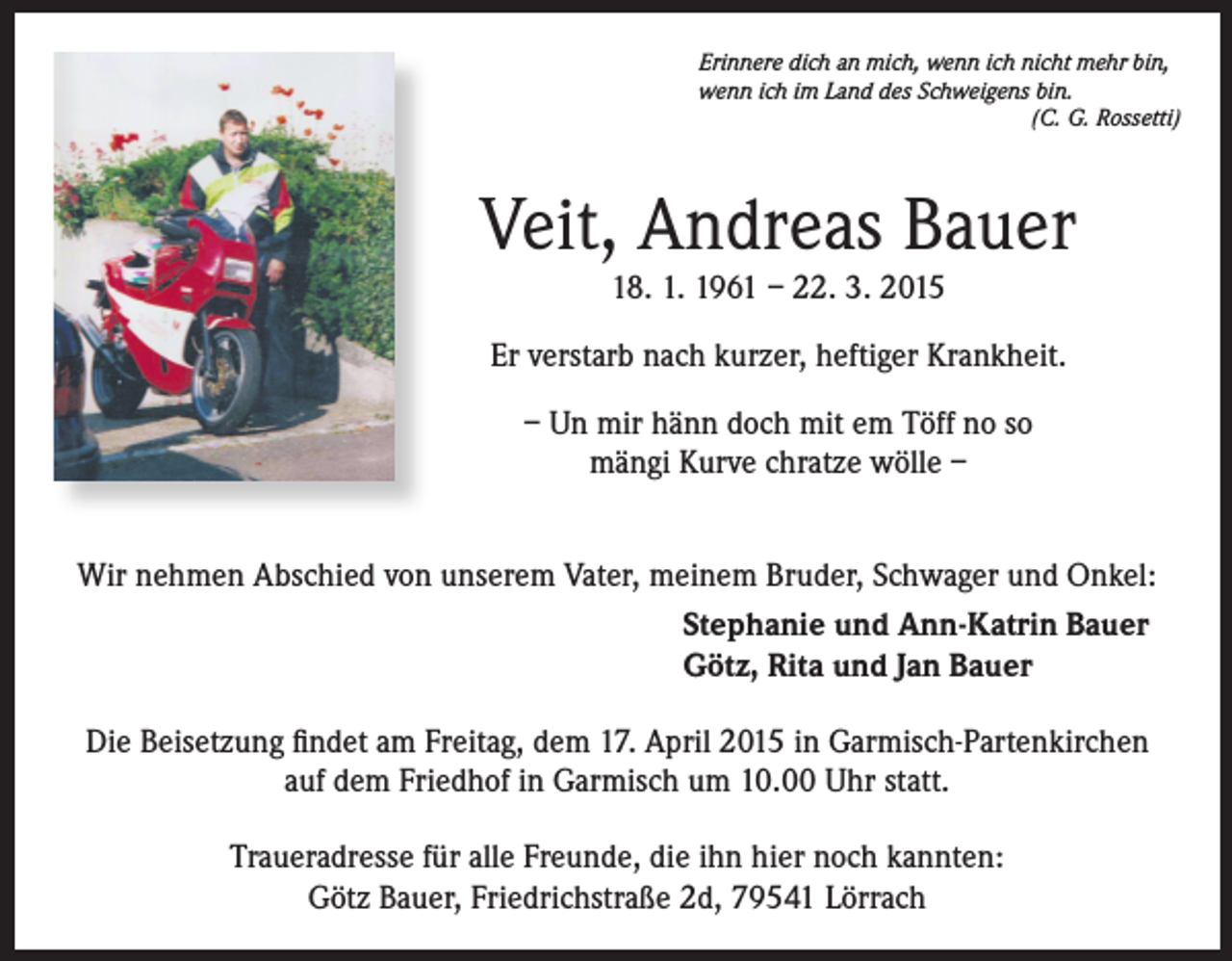 <p>Erinnere dich an mich, wenn ich nicht mehr bin,<br />wenn ich im Land des Schweigens bin.</p><p>(C. G. Rossetti)</p><p>Veit, Andreas Bauer<br />18. 1. 1961 – 22. 3. 2015</p><p>Er verstarb nach kurzer, heftiger Krankheit.<br />– Un mir hänn doch mit em Töff no so<br />mängi Kurve chratze wölle –<br />Wir nehmen Abschied von unserem Vater, meinem Bruder, Schwager und Onkel:<br />Stephanie und Ann-Katrin Bauer<br />Götz, Rita und Jan Bauer<br />Die Beisetzung findet am Freitag, dem 17. April 2015 in Garmisch-Partenkirchen<br />auf dem Friedhof in Garmisch um 10.00 Uhr statt.<br />Traueradresse für alle Freunde, die ihn hier noch kannten:<br />Götz Bauer, Friedrichstraße 2d, 79541 Lörrach</p>