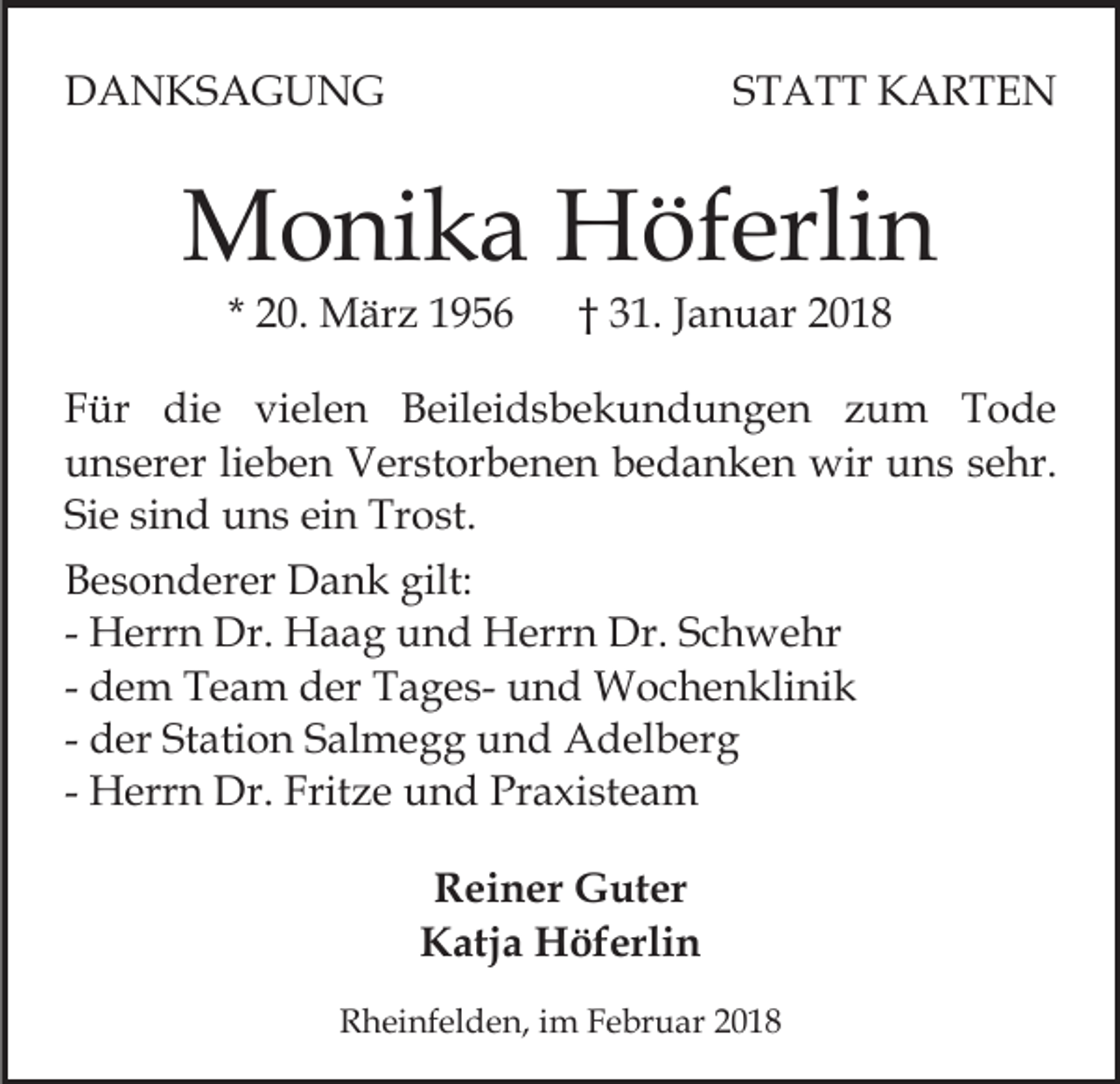 <p>DDANKSAGUNG<br />A N KS A G U N G</p><p>S T A T T KARTEN<br />K ARTE N<br />STATT</p><p>MMonika<br />o ni k a HHöferlin<br />öf erli n<br />* 20.<br />2 0. März<br />M är z</p><p>3 1. Januar<br />J a n u ar<br />† 31.</p><p>FFür<br />ür die<br />di e vielen<br />vi el e n Beileidsbekundungen<br />B eil e i d s b e k u n d u n g e n zum<br />z u m Tode<br />T o de<br />uunserer<br />n s er er lilieben<br />e b e n Verstorbenen<br />V er st or b e n e n bedanken<br />b e d a n k e n wir<br />wir uns<br />u n s ssehr.<br />e hr.<br />Si e sisind<br />n d uns<br />u n s ei<br />n Trost.<br />Tr o st.<br />Sie<br />ein<br />B e s o n d er er Dank<br />Besonderer<br />D a n k gilt:<br />gilt:<br />- Herrn<br />H err n Dr.<br />Dr. Haag<br />H a a g und<br />u n d Herrn<br />Herr n Dr.<br />Dr. Schwehr<br />S c h w e hr<br />- dem<br />d e m Team<br />T e a m der<br />d er TagesT a g e s- und<br />u n d Wochenklinik<br />W o c h e n kli ni k<br />- der<br />d er Station<br />St ati o n Salmegg<br />S al m e g g und<br />un d Adelberg<br />A d el b er g<br />- Herrn<br />H err n Dr.<br />Dr. Fritze<br />Frit z e und<br />u n d Pr<br />a xi st e a m<br />Praxisteam<br />RReiner<br />ei n er Guter<br />G ut er<br />K atj a Höferlin<br />H öf erli n<br />Katja<br />RRheinfelden,<br />h ei nf el d e n, i im<br />m FFebruar<br />e br u a r</p>