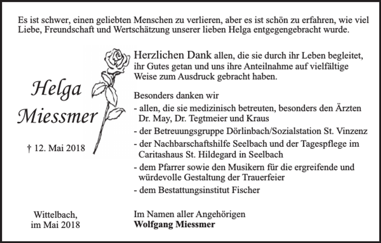 <p>Es ist schwer, einen geliebten Menschen zu verlieren, aber es ist schön zu erfahren, wie viel<br />Liebe, Freundschaft und Wertschätzung unserer lieben Helga entgegengebracht wurde.</p><p>Helga<br />Miessmer<br />† 12. Mai 2018</p><p>Wittelbach,<br />im Mai 2018</p><p>Herzlichen Dank allen, die sie durch ihr Leben begleitet,<br />ihr Gutes getan und uns ihre Anteilnahme auf vielfältige<br />Weise zum Ausdruck gebracht haben.<br />Besonders danken wir<br />- allen, die sie medizinisch betreuten, besonders den Ärzten<br />Dr. May, Dr. Tegtmeier und Kraus<br />- der Betreuungsgruppe Dörlinbach/Sozialstation St. Vinzenz<br />- der Nachbarschaftshilfe Seelbach und der Tagespflege im<br />Caritashaus St. Hildegard in Seelbach<br />- dem Pfarrer sowie den Musikern für die ergreifende und<br />würdevolle Gestaltung der Trauerfeier<br />- dem Bestattungsinstitut Fischer<br />Im Namen aller Angehörigen<br />Wolfgang Miessmer</p>