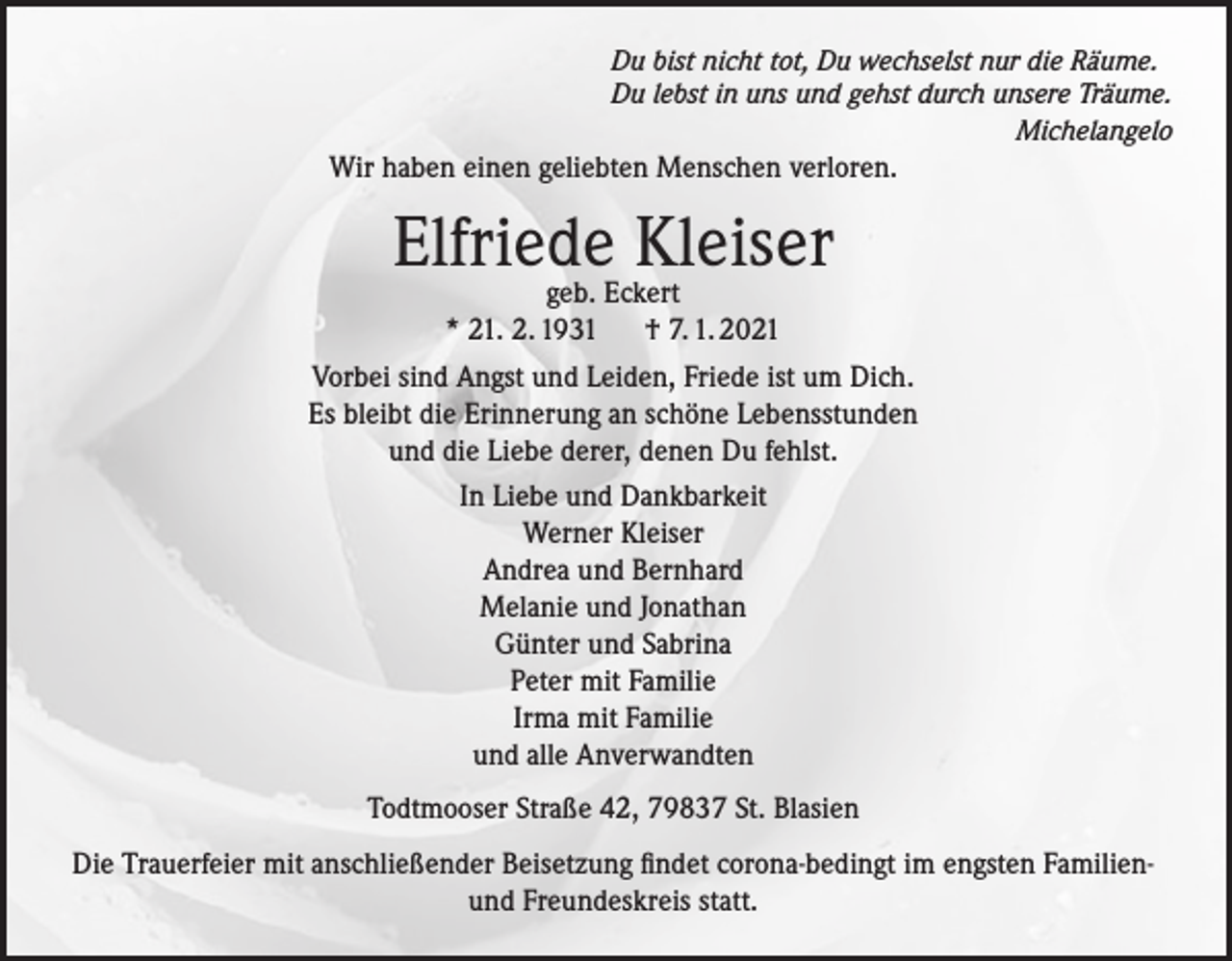 <p>Du bist nicht tot, Du wechselst nur die Räume.<br />Du lebst in uns und gehst durch unsere Träume.<br />Michelangelo</p><p>Wir haben einen geliebten Menschen verloren.</p><p>Elfriede<br />Kleiser<br />geb. Eckert<br />* 21. 2. 1931<br />† 7. 1. 2021<br />Vorbei sind Angst und Leiden, Friede ist um Dich.<br />Es bleibt die Erinnerung an schöne Lebensstunden<br />und die Liebe derer, denen Du fehlst.<br />In Liebe und Dankbarkeit<br />Werner Kleiser<br />Andrea und Bernhard<br />Melanie und Jonathan<br />Günter und Sabrina<br />Peter mit Familie<br />Irma mit Familie<br />und alle Anverwandten<br />Todtmooser Straße 42, 79837 St. Blasien<br />Die Trauerfeier mit anschließender Beisetzung findet corona-bedingt im engsten Familienund Freundeskreis statt.</p>