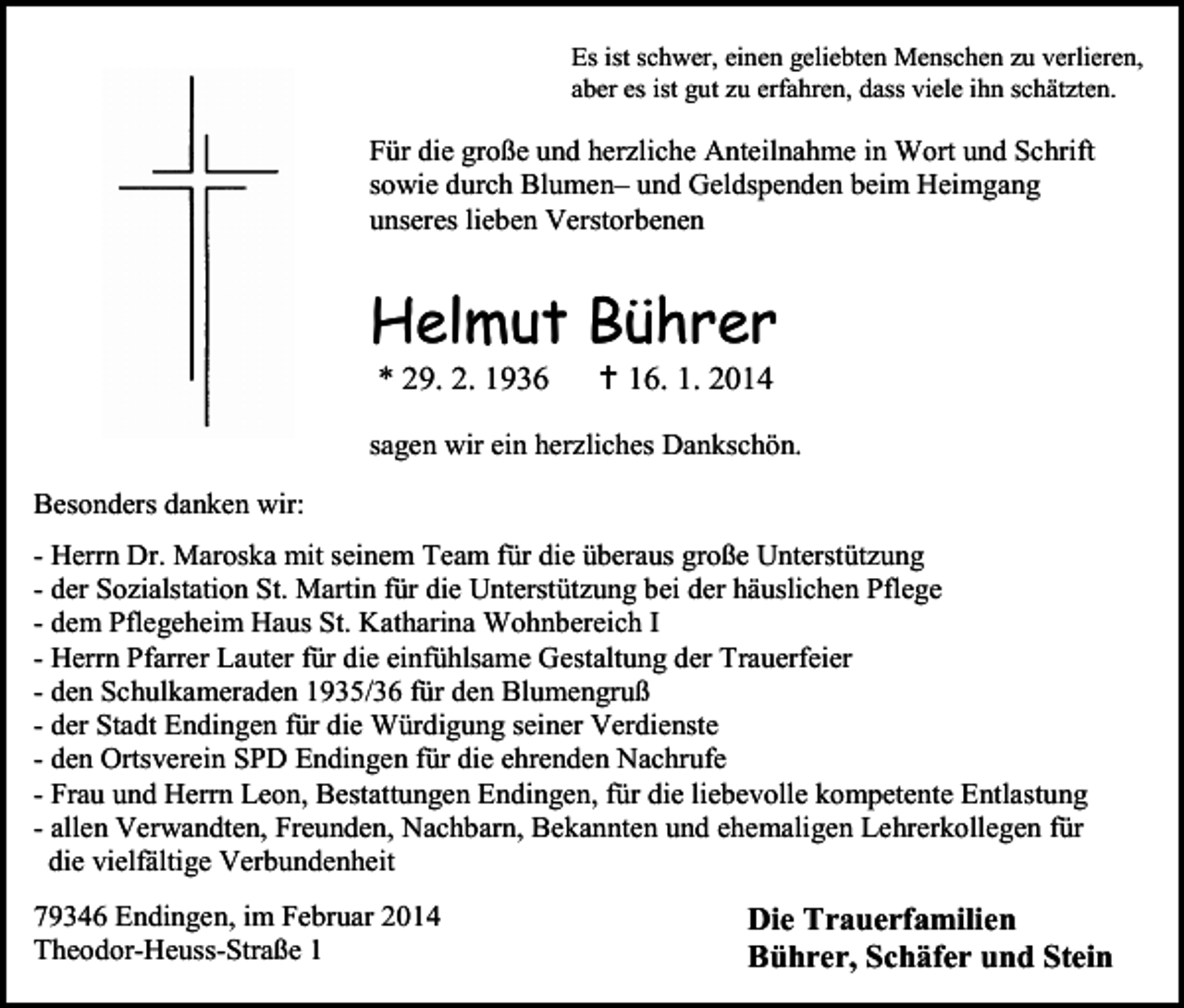 <p>Es ist schwer, einen geliebten Menschen zu verlieren,<br />aber es ist gut zu erfahren, dass viele ihn schätzten.</p><p>Für die große und herzliche Anteilnahme in Wort und Schrift<br />sowie durch Blumen– und Geldspenden beim Heimgang<br />unseres lieben Verstorbenen</p><p>Helmut Bührer<br />* 29. 2. 1936</p><p> 16. 1. 2014</p><p>sagen wir ein herzliches Dankschön.<br />Besonders danken wir:<br />- Herrn Dr. Maroska mit seinem Team für die überaus große Unterstützung<br />- der Sozialstation St. Martin für die Unterstützung bei der häuslichen Pflege<br />- dem Pflegeheim Haus St. Katharina Wohnbereich I<br />- Herrn Pfarrer Lauter für die einfühlsame Gestaltung der Trauerfeier<br />- den Schulkameraden 1935/36 für den Blumengruß<br />- der Stadt Endingen für die Würdigung seiner Verdienste<br />- den Ortsverein SPD Endingen für die ehrenden Nachrufe<br />- Frau und Herrn Leon, Bestattungen Endingen, für die liebevolle kompetente Entlastung<br />- allen Verwandten, Freunden, Nachbarn, Bekannten und ehemaligen Lehrerkollegen für<br />die vielfältige Verbundenheit<br />79346 Endingen, im Februar 2014<br />Theodor-Heuss-Straße 1</p><p>Die Trauerfamilien<br />Bührer, Schäfer und Stein</p>