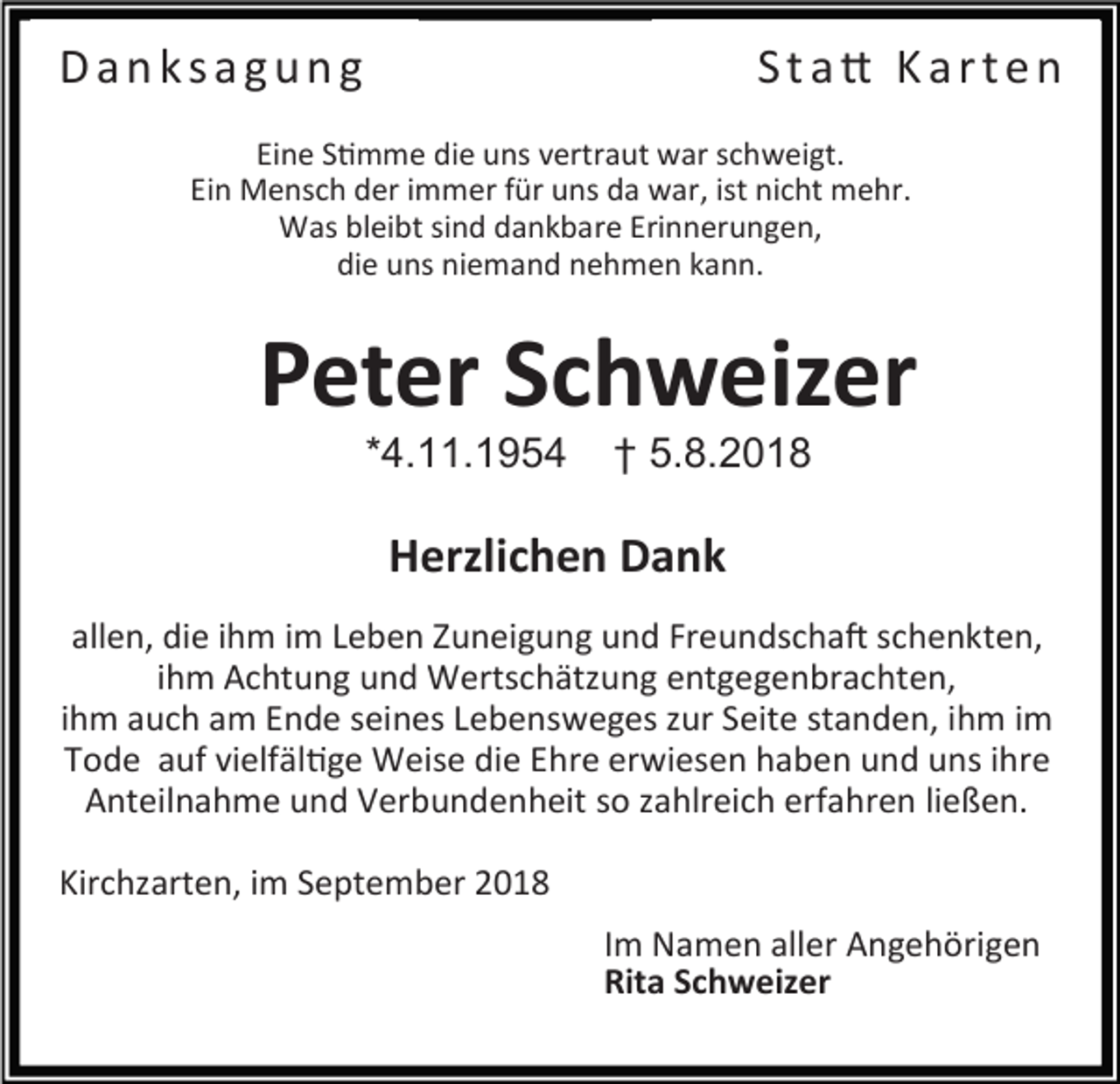 <p>Danksagung</p><p>Sta� Karten</p><p>Eine S�mme die uns vertraut war schweigt.<br />Ein Mensch der immer für uns da war, ist nicht mehr.<br />Was bleibt sind dankbare Erinnerungen,<br />die uns niemand nehmen kann.</p><p>Peter Schweizer<br />*4.11.1954</p><p>† 5.8.2018</p><p>Herzlichen Dank<br />allen, die ihm im Leben Zuneigung und Freundscha� schenkten,<br />ihm Achtung und Wertschätzung entgegenbrachten,<br />ihm auch am Ende seines Lebensweges zur Seite standen, ihm im<br />Tode auf vielfäl�ge Weise die Ehre erwiesen haben und uns ihre<br />Anteilnahme und Verbundenheit so zahlreich erfahren ließen.<br />Kirchzarten, im September 2018<br />Im Namen aller Angehörigen<br />Rita Schweizer</p>