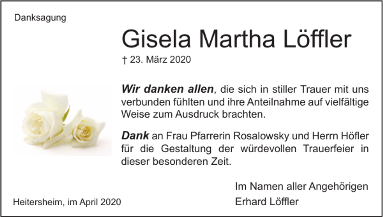 <p>Danksagung</p><p>Gisela Martha Löffler<br />† 23. März 2020</p><p>Wir danken allen, die sich in stiller Trauer mit uns<br />verbunden fühlten und ihre Anteilnahme auf vielfältige<br />Weise zum Ausdruck brachten.<br />Dank an Frau Pfarrerin Rosalowsky und Herrn Höfler<br />für die Gestaltung der würdevollen Trauerfeier in<br />dieser besonderen Zeit.<br />Heitersheim, im April 2020</p><p>Im Namen aller Angehörigen<br />Erhard Löffler</p>