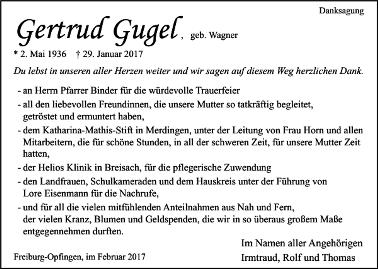 <p>Gertrud Gugel<br />* 2. Mai 1936</p><p>Danksagung</p><p>, geb. Wagner</p><p>† 29. Januar 2017</p><p>Du lebst in unseren aller Herzen weiter und wir sagen auf diesem Weg herzlichen Dank.<br />- an Herrn Pfarrer Binder für die würdevolle Trauerfeier<br />- all den liebevollen Freundinnen, die unsere Mutter so tatkräftig begleitet,<br />getröstet und ermuntert haben,<br />- dem Katharina-Mathis-Stift in Merdingen, unter der Leitung von Frau Horn und allen<br />Mitarbeitern, die für schöne Stunden, in all der schweren Zeit, für unsere Mutter Zeit<br />hatten,<br />- der Helios Klinik in Breisach, für die pflegerische Zuwendung<br />- den Landfrauen, Schulkameraden und dem Hauskreis unter der Führung von<br />Lore Eisenmann für die Nachrufe,<br />- und für all die vielen mitfühlenden Anteilnahmen aus Nah und Fern,<br />der vielen Kranz, Blumen und Geldspenden, die wir in so überaus großem Maße<br />entgegennehmen durften.<br />Im Namen aller Angehörigen<br />Freiburg-Opfingen, im Februar 2017<br />Irmtraud, Rolf und Thomas</p>