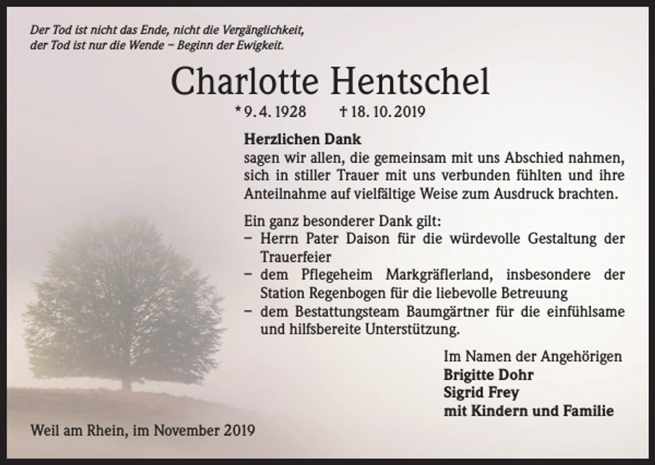 <p>Der Tod ist nicht das Ende, nicht die Vergänglichkeit,<br />der Tod ist nur die Wende – Beginn der Ewigkeit.</p><p>Charlotte Hentschel<br />* 9. 4. 1928 † 18. 10. 2019</p><p>Herzlichen Dank<br />sagen wir allen, die gemeinsam mit uns Abschied nahmen,<br />sich in stiller Trauer mit uns verbunden ­fühlten und ihre<br />Anteilnahme auf vielfältige Weise zum Ausdruck brachten.<br />Ein ganz besonderer Dank gilt:<br />– Herrn Pater Daison für die würdevolle Gestaltung der<br />Trauerfeier<br />– dem Pflegeheim Markgräflerland, insbesondere der<br />­Station Regenbogen für die liebevolle Betreuung<br />– dem Bestattungsteam Baumgärtner für die einfühl­same<br />und hilfsbereite Unterstützung.<br />Im Namen der Angehörigen<br />Brigitte Dohr<br />Sigrid Frey<br />mit Kindern und Familie<br />Weil am Rhein, im November 2019</p>