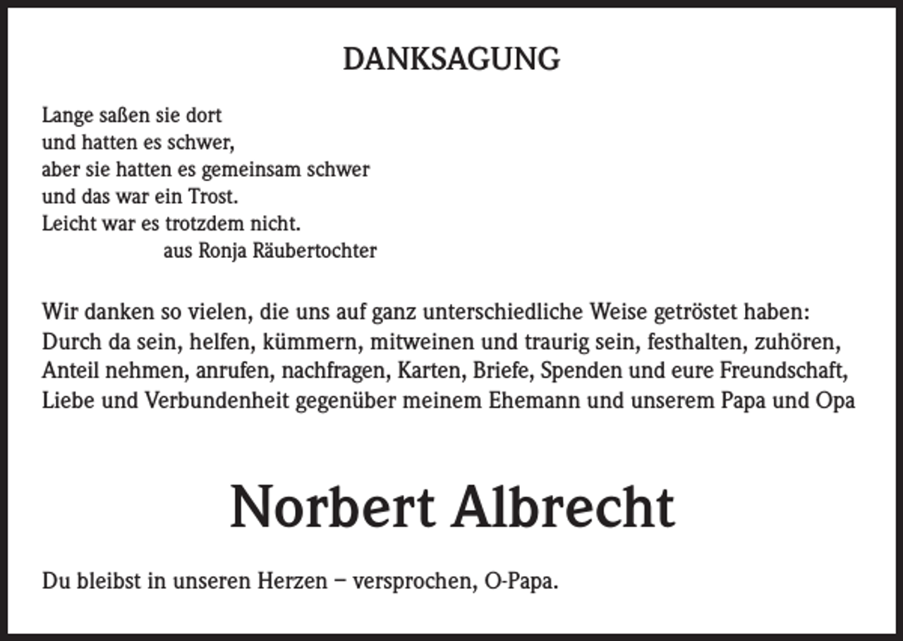 <p>DANKSAGUNG<br />Lange saßen sie dort<br />und hatten es schwer,<br />aber sie hatten es gemeinsam schwer<br />und das war ein Trost.<br />Leicht war es trotzdem nicht.<br />aus Ronja Räubertochter</p><p>Wir danken so vielen, die uns auf ganz unterschiedliche Weise getröstet haben:<br />Durch da sein, helfen, kümmern, mitweinen und traurig sein, festhalten, zuhören,<br />Anteil nehmen, anrufen, nachfragen, Karten, Briefe, Spenden und eure Freundschaft,<br />Liebe und Verbundenheit gegenüber meinem Ehemann und unserem Papa und Opa</p><p>Norbert Albrecht<br />Du bleibst in unseren Herzen – versprochen, O-Papa.</p>