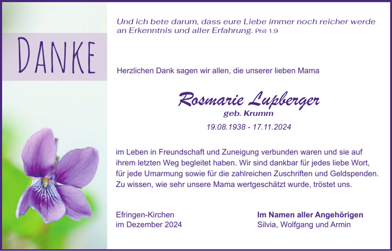<p>Danke</p><p>Und ich bete darum, dass eure Liebe immer noch reicher werde<br />an Erkenntnis und aller Erfahrung. Phil 1.9</p><p>Herzlichen Dank sagen wir allen, die unserer lieben Mama</p><p>Rosmarie Lupberger<br />geb. Krumm</p><p>19.08.1938 - 17.11.2024<br />im Leben in Freundschaft und Zuneigung verbunden waren und sie auf<br />ihrem letzten Weg begleitet haben. Wir sind dankbar für jedes liebe Wort,<br />für jede Umarmung sowie für die zahlreichen Zuschriften und Geldspenden.<br />Zu wissen, wie sehr unsere Mama wertgeschätzt wurde, tröstet uns.</p><p>Efringen-Kirchen<br />im Dezember 2024</p><p>Im Namen aller Angehörigen<br />Silvia, Wolfgang und Armin</p>