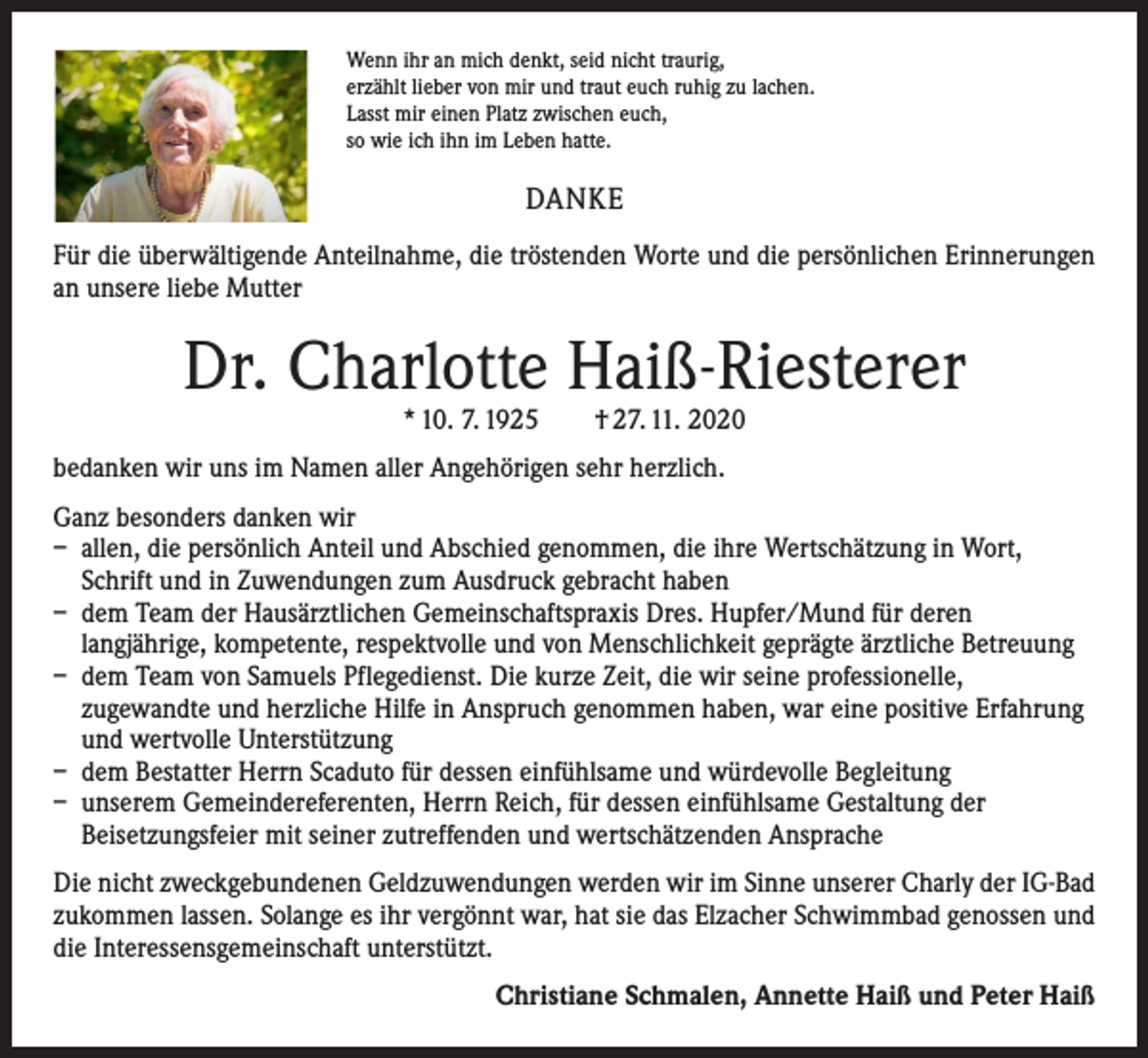 <p>Wenn ihr an mich denkt, seid nicht traurig,<br />erzählt lieber von mir und traut euch ruhig zu lachen.<br />Lasst mir einen Platz zwischen euch,<br />so wie ich ihn im Leben hatte.</p><p>DANKE<br />Für die überwältigende Anteilnahme, die tröstenden Worte und die persönlichen Erinnerungen<br />an unsere liebe Mutter</p><p>Dr. Charlotte Haiß-Riesterer<br />* 10. 7. 1925 † 27. 11. 2020</p><p>bedanken wir uns im Namen aller Angehörigen sehr herzlich.<br />Ganz besonders danken wir<br />– allen, die persönlich Anteil und Abschied genommen, die ihre Wertschätzung in Wort,<br />Schrift und in Zuwendungen zum Ausdruck gebracht haben<br />– dem Team der Hausärztlichen Gemeinschaftspraxis Dres. Hupfer/Mund für deren<br />langjährige, kompetente, respektvolle und von Menschlichkeit geprägte ärztliche Betreuung<br />– dem Team von Samuels Pflegedienst. Die kurze Zeit, die wir seine professionelle,<br />zugewandte und herzliche Hilfe in Anspruch genommen haben, war eine positive Erfahrung<br />und wertvolle Unterstützung<br />– dem Bestatter Herrn Scaduto für dessen einfühlsame und würdevolle Begleitung<br />– unserem Gemeindereferenten, Herrn Reich, für dessen einfühlsame Gestaltung der<br />Beisetzungsfeier mit seiner zutreffenden und wertschätzenden Ansprache<br />Die nicht zweckgebundenen Geldzuwendungen werden wir im Sinne unserer Charly der IG-Bad<br />zukommen lassen. Solange es ihr vergönnt war, hat sie das Elzacher Schwimmbad genossen und<br />die Interessensgemeinschaft unterstützt.</p><p>Christiane Schmalen, Annette Haiß und Peter Haiß</p>