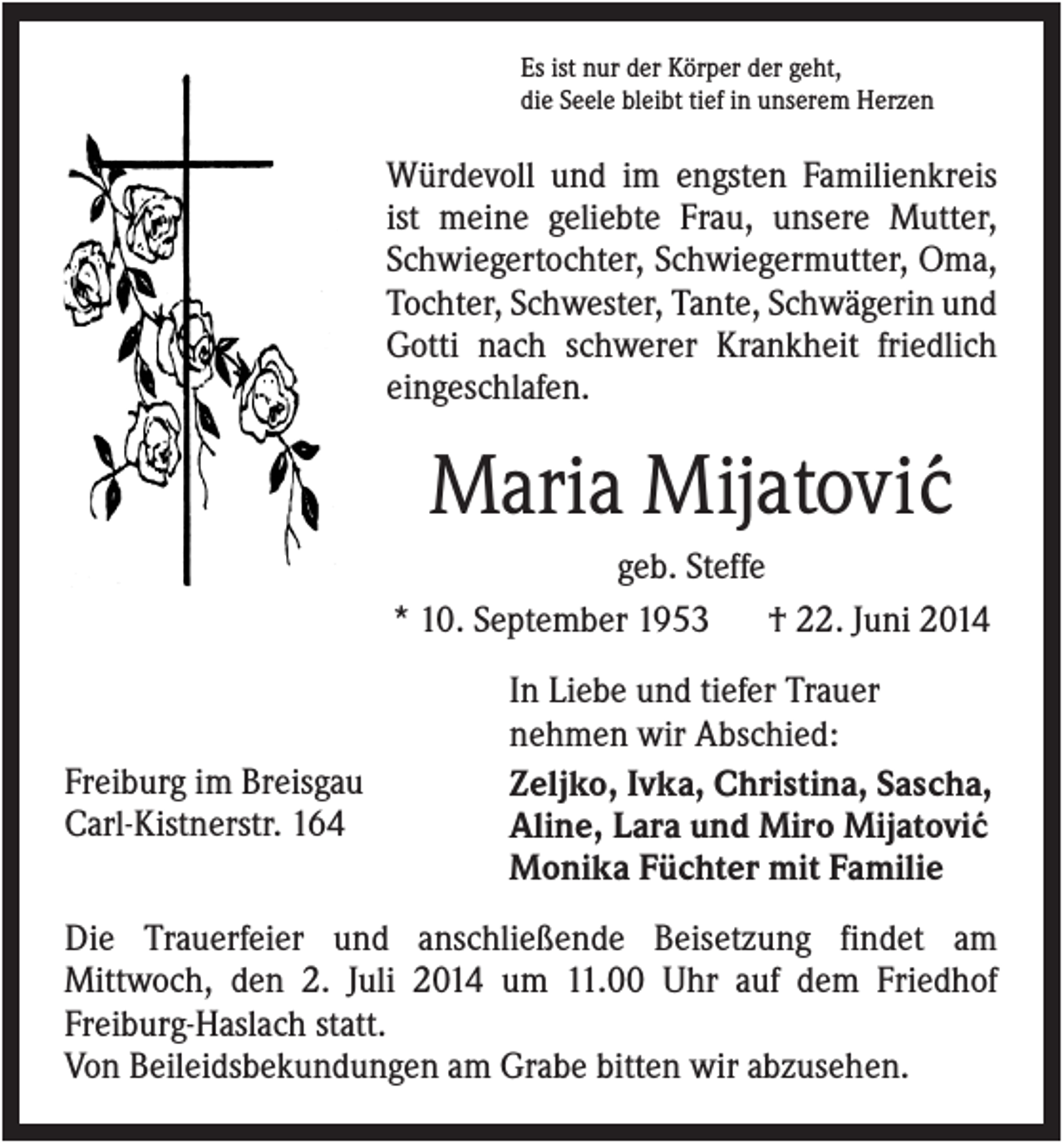 <p>Es ist nur der Körper der geht,<br />die Seele bleibt tief in unserem Herzen</p><p>Würdevoll und im engsten Familienkreis<br />ist meine geliebte Frau, unsere Mutter,<br />Schwiegertochter, Schwiegermutter, Oma,<br />Tochter, Schwester, Tante, Schwägerin und<br />Gotti nach schwerer Krankheit friedlich<br />eingeschlafen.</p><p>Maria Mijatovi´c<br />geb. Steffe<br />* 10. September 1953<br />† 22. Juni 2014</p><p>Freiburg im Breisgau<br />Carl-Kistnerstr. 164</p><p>In Liebe und tiefer Trauer<br />nehmen wir Abschied:<br />Zeljko, Ivka, Christina, Sascha,<br />Aline, Lara und Miro Mijatovi´c<br />Monika Füchter mit Familie</p><p>Die Trauerfeier und anschließende Beisetzung findet am<br />Mittwoch, den 2. Juli 2014 um 11.00 Uhr auf dem Friedhof<br />Freiburg-Haslach statt.<br />Von Beileidsbekundungen am Grabe bitten wir abzusehen.</p>