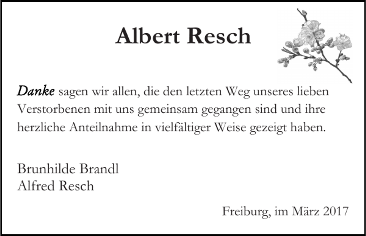 <p>Albert Resch<br />sagen wir allen, die den letzten Weg unseres lieben<br />Verstorbenen mit uns gemeinsam gegangen sind und ihre<br />herzliche Anteilnahme in vielfältiger Weise gezeigt haben.</p><p>Brunhilde Brandl<br />Alfred Resch<br />Freiburg, im März 2017</p>
