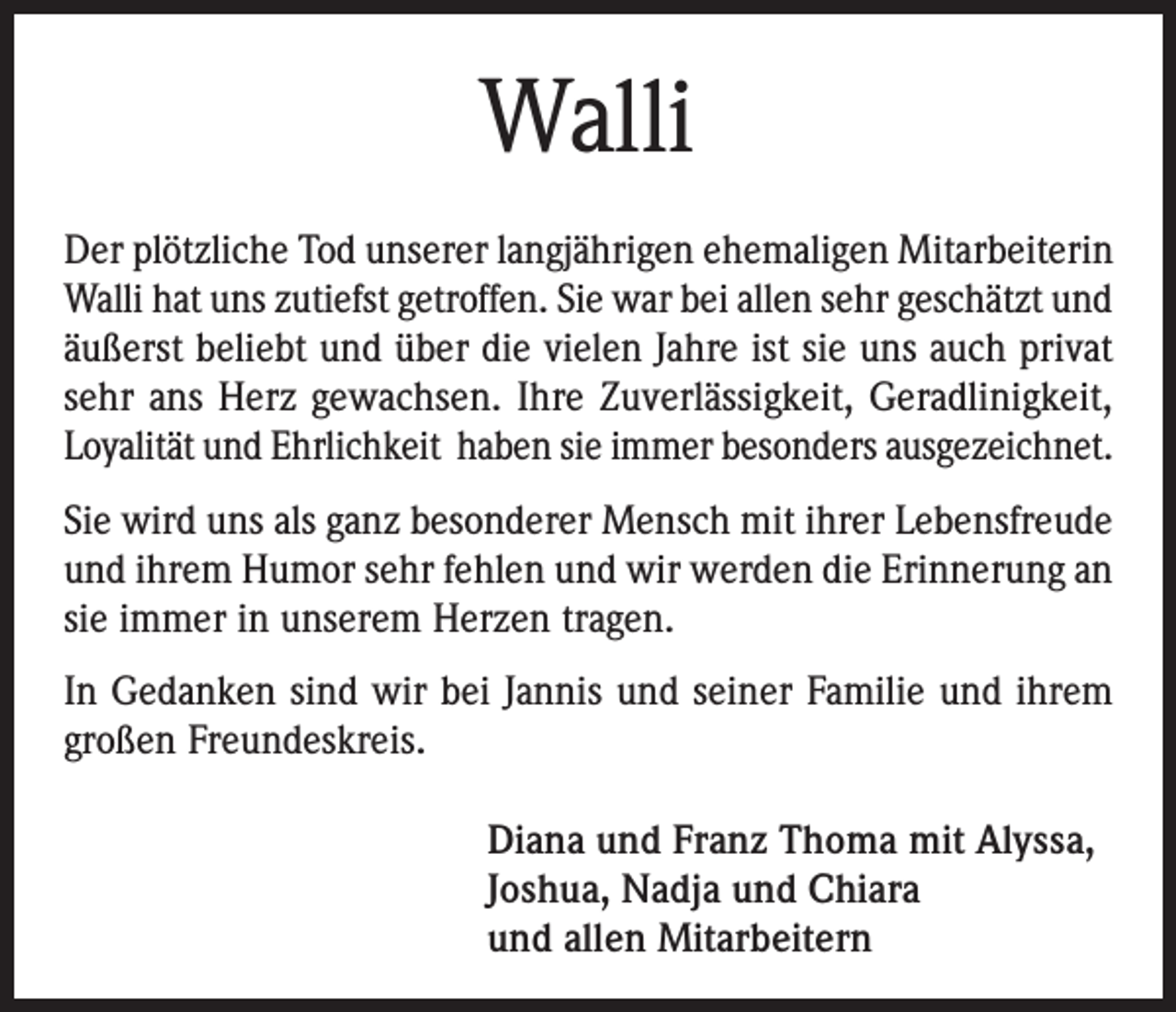 <p>Walli<br />Der plötzliche Tod unserer langjährigen ehemaligen Mitarbeiterin<br />Walli hat uns zutiefst getroffen. Sie war bei allen sehr geschätzt und<br />äußerst beliebt und über die vielen Jahre ist sie uns auch privat<br />sehr ans Herz gewachsen. Ihre Zuverlässigkeit, Gerad­linigkeit,<br />Loyalität und Ehrlichkeit haben sie immer besonders ausgezeichnet.<br />Sie wird uns als ganz besonderer Mensch mit ihrer Lebensfreude<br />und ihrem Humor sehr fehlen und wir werden die Erinnerung an<br />sie immer in unserem Herzen tragen.<br />In Gedanken sind wir bei Jannis und seiner Familie und ihrem<br />großen Freundeskreis.<br />Diana und Franz Thoma mit Alyssa,<br />Joshua, Nadja und Chiara<br />und allen Mitarbeitern</p>