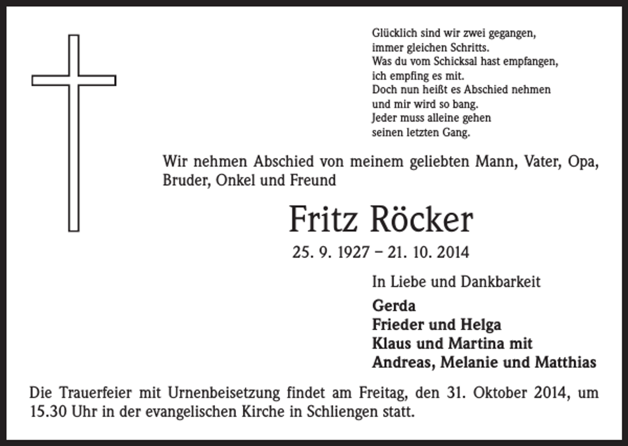 <p>Glücklich sind wir zwei gegangen,<br />immer gleichen Schritts.<br />Was du vom Schicksal hast empfangen,<br />ich empfing es mit.<br />Doch nun heißt es Abschied nehmen<br />und mir wird so bang.<br />Jeder muss alleine gehen<br />seinen letzten Gang.</p><p>Wir nehmen Abschied von meinem geliebten Mann, Vater, Opa,<br />Bruder, Onkel und Freund</p><p>Fritz Röcker<br />25. 9. 1927 – 21. 10. 2014<br />In Liebe und Dankbarkeit<br />Gerda<br />Frieder und Helga<br />Klaus und Martina mit<br />Andreas, Melanie und Matthias<br />Die Trauerfeier mit Urnenbeisetzung findet am Freitag, den 31. Oktober 2014, um<br />15.30 Uhr in der evangelischen Kirche in Schliengen statt.</p>