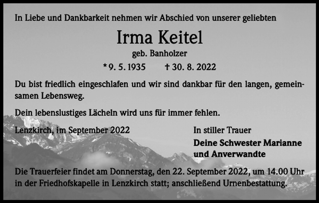<p>In Liebe und Dankbarkeit nehmen wir Abschied von unserer geliebten</p><p>Irma Keitel</p><p>geb. Banholzer<br />* 9. 5. 1935 † 30. 8. 2022<br />Du bist friedlich eingeschlafen und wir sind dankbar für den langen, gemein­<br />samen Lebensweg.<br />Dein lebenslustiges Lächeln wird uns für immer fehlen.<br />Lenzkirch, im September 2022</p><p>In stiller Trauer<br />Deine Schwester Marianne<br />und Anverwandte</p><p>Die Trauerfeier findet am Donnerstag, den 22. September 2022, um 14.00 Uhr<br />in der Friedhofskapelle in Lenzkirch statt; anschließend Urnenbestattung.</p>