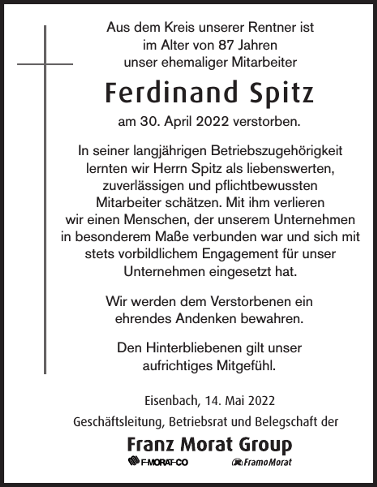 <p>Aus dem Kreis unserer Rentner ist<br />im Alter von 87 Jahren<br />unser ehemaliger Mitarbeiter</p><p>Ferdinand Spitz<br />am 30. April 2022 verstorben.<br />In seiner langjährigen Betriebszugehörigkeit<br />lernten wir Herrn Spitz als liebenswerten,<br />zuverlässigen und pflichtbewussten<br />Mitarbeiter schätzen. Mit ihm verlieren<br />wir einen Menschen, der unserem Unternehmen<br />in besonderem Maße verbunden war und sich mit<br />stets vorbildlichem Engagement für unser<br />Unternehmen eingesetzt hat.<br />Wir werden dem Verstorbenen ein<br />ehrendes Andenken bewahren.<br />Den Hinterbliebenen gilt unser<br />aufrichtiges Mitgefühl.<br />Eisenbach, 14. Mai 2022<br />Geschäftsleitung, Betriebsrat und Belegschaft der</p>