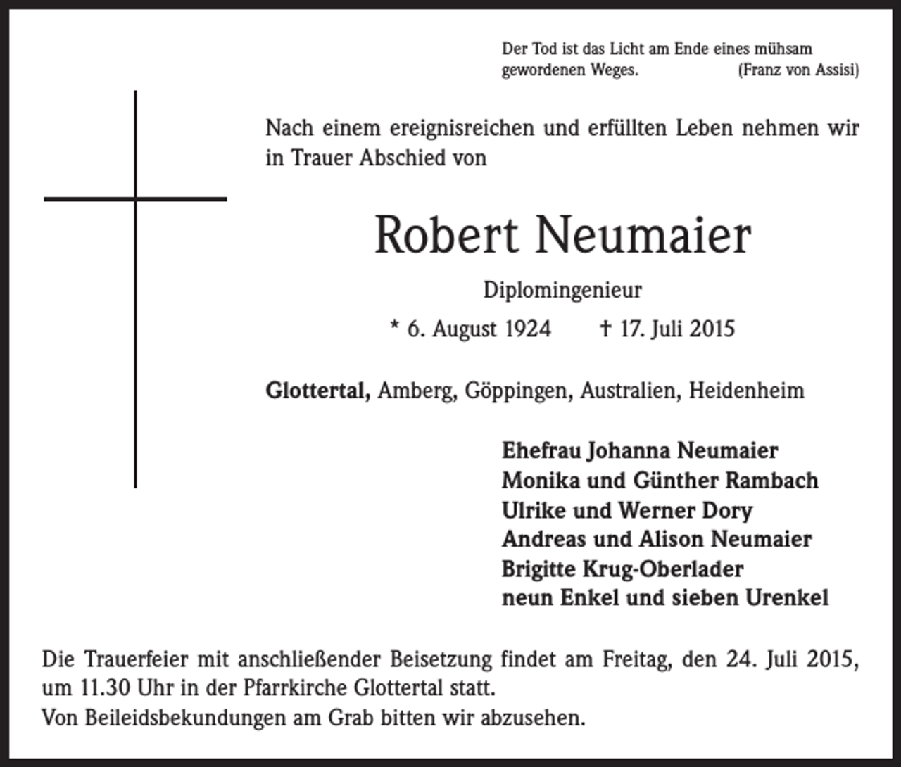 <p>Der Tod ist das Licht am Ende eines mühsam<br />gewordenen Weges.<br />(Franz von Assisi)</p><p>Nach einem ereignisreichen und erfüllten Leben nehmen wir<br />in Trauer Abschied von</p><p>Robert Neumaier<br />Diplomingenieur<br />* 6. August 1924 † 17. Juli 2015<br />Glottertal, Amberg, Göppingen, Australien, Heidenheim<br />Ehefrau Johanna Neumaier<br />Monika und Günther Rambach<br />Ulrike und Werner Dory<br />Andreas und Alison Neumaier<br />Brigitte Krug-Oberlader<br />neun Enkel und sieben Urenkel<br />Die Trauerfeier mit anschließender Beisetzung findet am Freitag, den 24. Juli 2015,<br />um 11.30 Uhr in der Pfarrkirche Glottertal statt.<br />Von Beileidsbekundungen am Grab bitten wir abzusehen.</p>