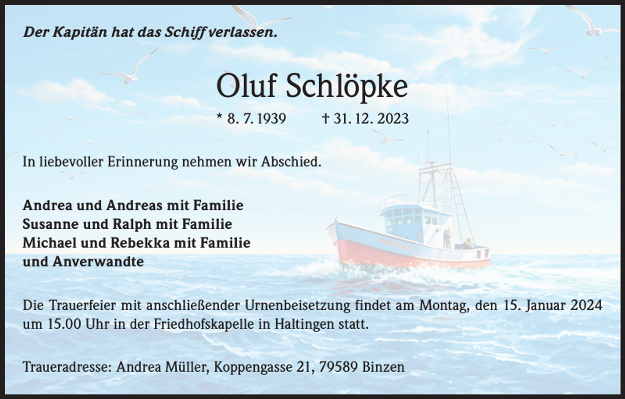 <p>Der Kapitän hat das Schiff verlassen.</p><p>Oluf Schlöpke<br />* 8. 7. 1939</p><p>† 31. 12. 2023</p><p>In liebevoller Erinnerung nehmen wir Abschied.<br />Andrea und Andreas mit Familie<br />Susanne und Ralph mit Familie<br />Michael und Rebekka mit Familie<br />und Anverwandte<br />Die Trauerfeier mit anschließender Urnenbeisetzung findet am Montag, den 15. Januar 2024<br />um 15.00 Uhr in der Friedhofskapelle in Haltingen statt.<br />Traueradresse: Andrea Müller, Koppengasse 21, 79589 Binzen</p>