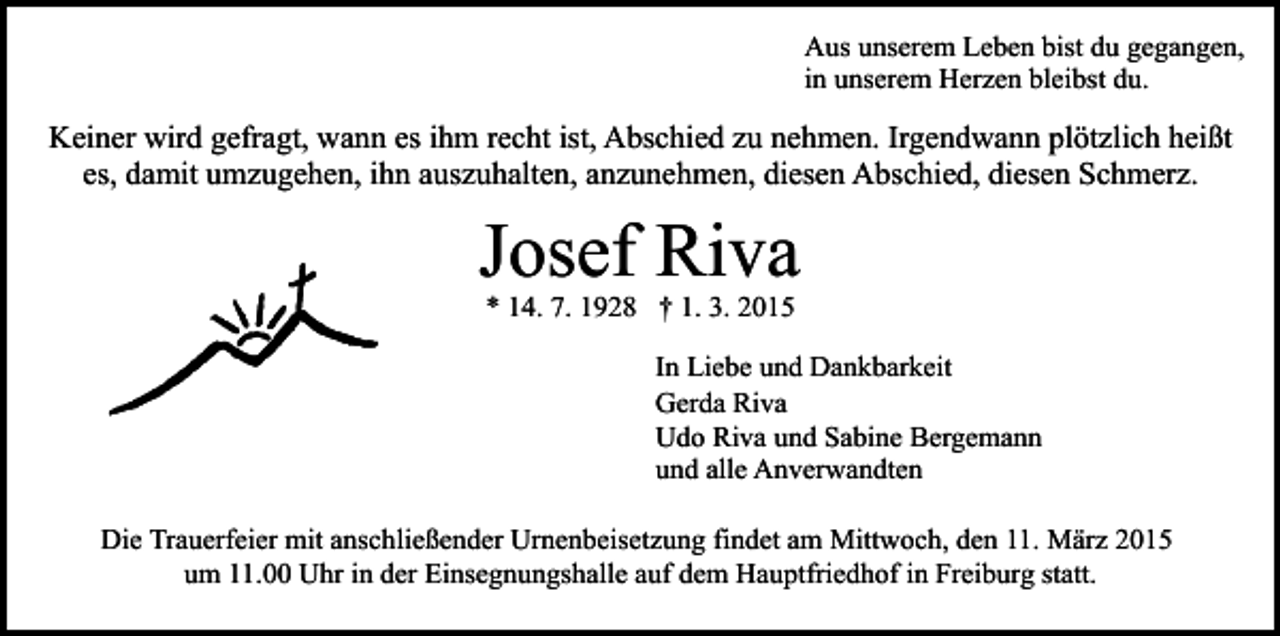 <p>Aus unserem Leben bist du gegangen,<br />in unserem Herzen bleibst du.</p><p>Keiner wird gefragt, wann es ihm recht ist, Abschied zu nehmen. Irgendwann plötzlich heißt<br />es, damit umzugehen, ihn auszuhalten, anzunehmen, diesen Abschied, diesen Schmerz.</p><p>Josef Riva<br />* 14. 7. 1928 † 1. 3. 2015</p><p>In Liebe und Dankbarkeit<br />Gerda Riva<br />Udo Riva und Sabine Bergemann<br />und alle Anverwandten<br />Die Trauerfeier mit anschließender Urnenbeisetzung findet am Mittwoch, den 11. März 2015<br />um 11.00 Uhr in der Einsegnungshalle auf dem Hauptfriedhof in Freiburg statt.</p>