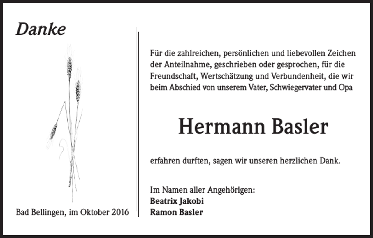 <p>Danke<br />Für die zahlreichen, persönlichen und liebevollen Zeichen<br />der Anteilnahme, geschrieben oder gesprochen, für die<br />Freundschaft, Wertschätzung und Verbundenheit, die wir<br />beim Abschied von unserem Vater, Schwiegervater und Opa</p><p>Hermann Basler<br />erfahren durften, sagen wir unseren herzlichen Dank.</p><p>Bad Bellingen, im Oktober 2016</p><p>Im Namen aller Angehörigen:<br />Beatrix Jakobi<br />Ramon Basler</p>