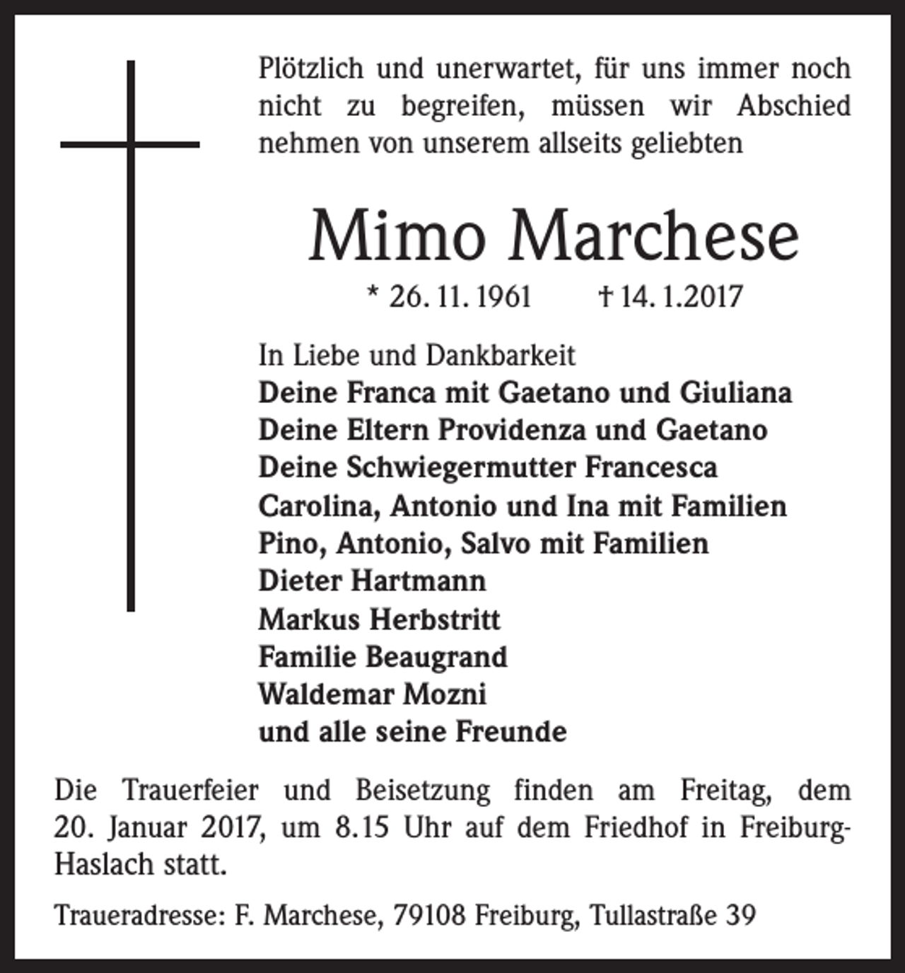 <p>Plötzlich und unerwartet, für uns immer noch<br />nicht zu begreifen, müssen wir Abschied<br />­nehmen von unserem allseits geliebten</p><p>Mimo Marchese<br />* 26. 11. 1961 † 14. 1.2017</p><p>In Liebe und Dankbarkeit<br />Deine Franca mit Gaetano und Giuliana<br />Deine Eltern Providenza und Gaetano<br />Deine Schwiegermutter Francesca<br />Carolina, Antonio und Ina mit Familien<br />Pino, Antonio, Salvo mit Familien<br />Dieter Hartmann<br />Markus Herbstritt<br />Familie Beaugrand<br />Waldemar Mozni<br />und alle seine Freunde<br />Die Trauerfeier und Beisetzung finden am Freitag, dem<br />20. Januar 2017, um 8.15 Uhr auf dem Friedhof in Freiburg-</p><p>Haslach statt.</p><p>Traueradresse: F. Marchese, 79108 Freiburg, Tullastraße 39</p>