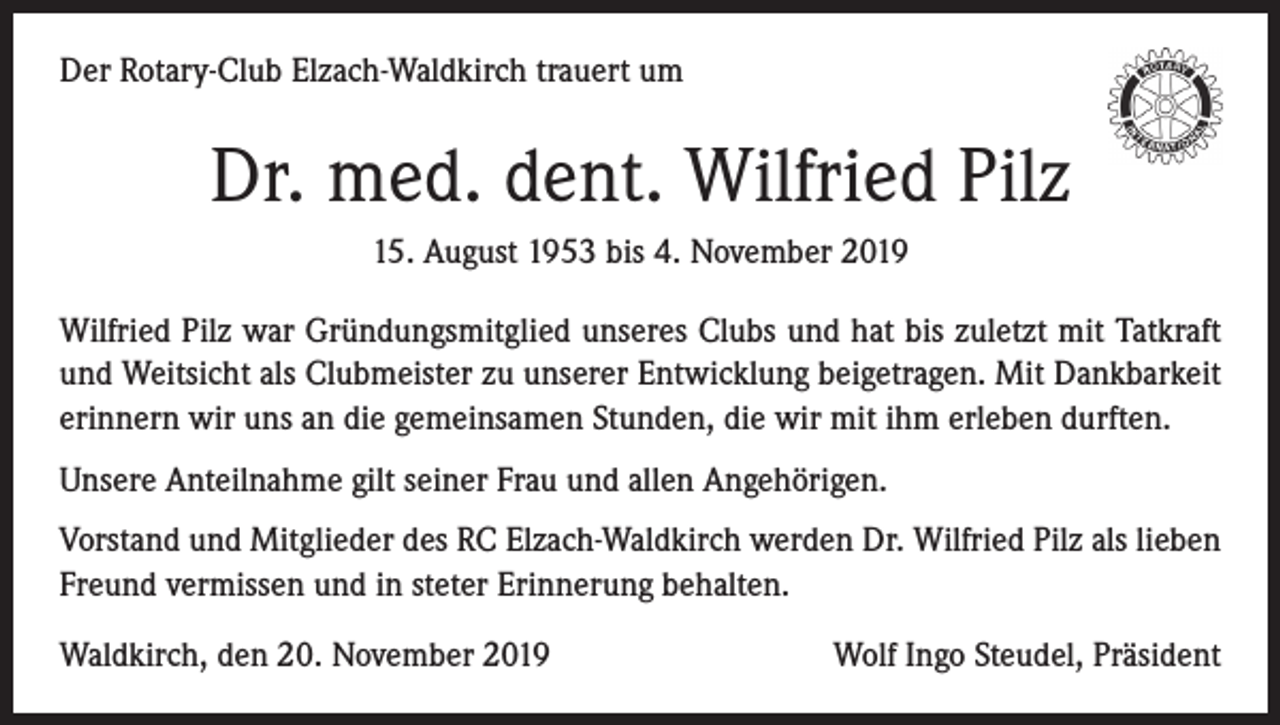 <p>Der Rotary-Club Elzach-Waldkirch trauert um</p><p>Dr. med. dent. Wilfried Pilz<br />15. August 1953 bis 4. November 2019<br />Wilfried Pilz war Gründungsmitglied unseres Clubs und hat bis zuletzt mit Tatkraft<br />und Weitsicht als Clubmeister zu unserer Entwicklung beigetragen. Mit Dankbarkeit<br />erinnern wir uns an die gemeinsamen Stunden, die wir mit ihm erleben durften.<br />Unsere Anteilnahme gilt seiner Frau und allen Angehörigen.<br />Vorstand und Mitglieder des RC Elzach-Waldkirch werden Dr. Wilfried Pilz als lieben<br />Freund vermissen und in steter Erinnerung behalten.<br />Waldkirch, den 20. November 2019</p><p>Wolf Ingo Steudel, Präsident</p>