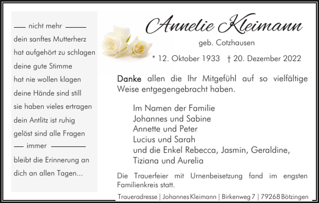<p>nicht mehr<br />dein sanftes Mutterherz<br />hat aufgehört zu schlagen<br />deine gute Stimme<br />hat nie wollen klagen<br />deine Hände sind still<br />sie haben vieles ertragen<br />dein Antlitz ist ruhig<br />gelöst sind alle Fragen<br />immer<br />bleibt die Erinnerung an<br />dich an allen Tagen...</p><p>Annelie Kleimann<br />geb. Cotzhausen</p><p>* 12. Oktober 1933 † 20. Dezember 2022</p><p>allen die Ihr Mitgefühl auf so vielfältige<br />Weise entgegengebracht haben.<br />Im Namen der Familie<br />Johannes und Sabine<br />Annette und Peter<br />Lucius und Sarah<br />und die Enkel Rebecca, Jasmin, Geraldine,<br />Tiziana und Aurelia<br />Die Trauerfeier mit Urnenbeisetzung fand im engsten<br />Familienkreis statt.<br />Traueradresse | Johannes Kleimann | Birkenweg 7 | 79268 Bötzingen</p>