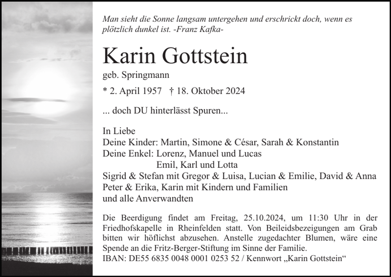 <p>Man sieht die Sonne langsam untergehen und erschrickt doch, wenn es<br />plötzlich dunkel ist. -Franz Kafka-</p><p>Karin Gottstein<br />geb. Springmann<br />* 2. April 1957 † 18. Oktober 2024<br />... doch DU hinterlässt Spuren...<br />In Liebe<br />Deine Kinder: Martin, Simone &amp; César, Sarah &amp; Konstantin<br />Deine Enkel: Lorenz, Manuel und Lucas<br />Emil, Karl und Lotta<br />Sigrid &amp; Stefan mit Gregor &amp; Luisa, Lucian &amp; Emilie, David &amp; Anna<br />Peter &amp; Erika, Karin mit Kindern und Familien<br />und alle Anverwandten<br />Die Beerdigung findet am Freitag, 25.10.2024, um 11:30 Uhr in der<br />Friedhofskapelle in Rheinfelden statt. Von Beileidsbezeigungen am Grab<br />bitten wir höflichst abzusehen. Anstelle zugedachter Blumen, wäre eine<br />Spende an die Fritz-Berger-Stiftung im Sinne der Familie.<br />IBAN: DE55 6835 0048 0001 0253 52 / Kennwort „Karin Gottstein“</p>