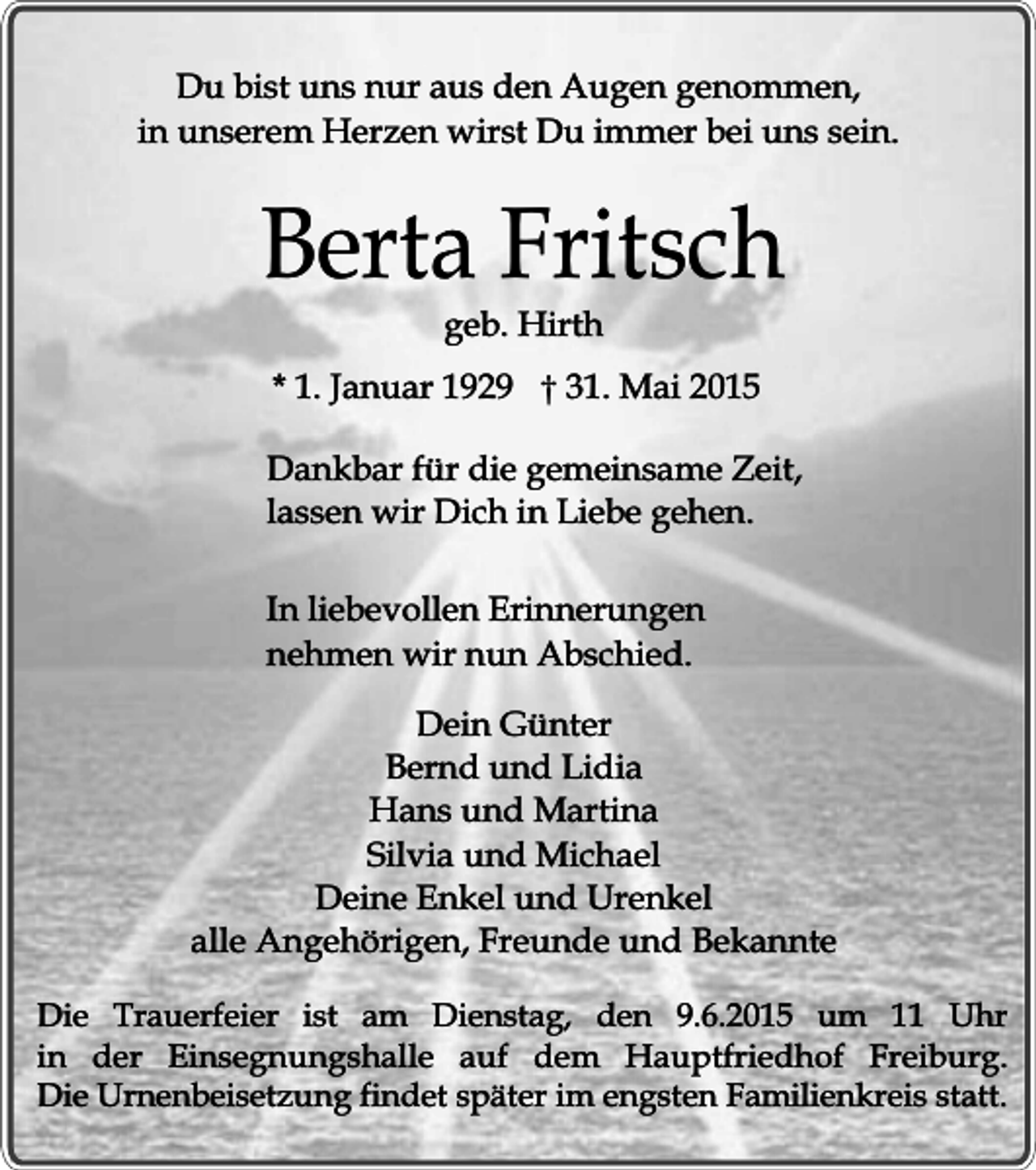 <p>Du bist uns nur aus den Augen genommen,<br />in unserem Herzen wirst Du immer bei uns sein.</p><p>Berta Fritsch<br />geb. Hirth</p><p>* 1. Januar 1929 † 31. Mai 2015<br />Dankbar für die gemeinsame Zeit,<br />lassen wir Dich in Liebe gehen.<br />In liebevollen Erinnerungen<br />nehmen wir nun Abschied.<br />Dein Günter<br />Bernd und Lidia<br />Hans und Martina<br />Silvia und Michael<br />Deine Enkel und Urenkel<br />alle Angehörigen, Freunde und Bekannte<br />Die Trauerfeier ist am Dienstag, den 9.6.2015 um 11 Uhr<br />in der Einsegnungshalle auf dem Hauptfriedhof Freiburg.<br />Die Urnenbeisetzung findet später im engsten Familienkreis statt.</p>
