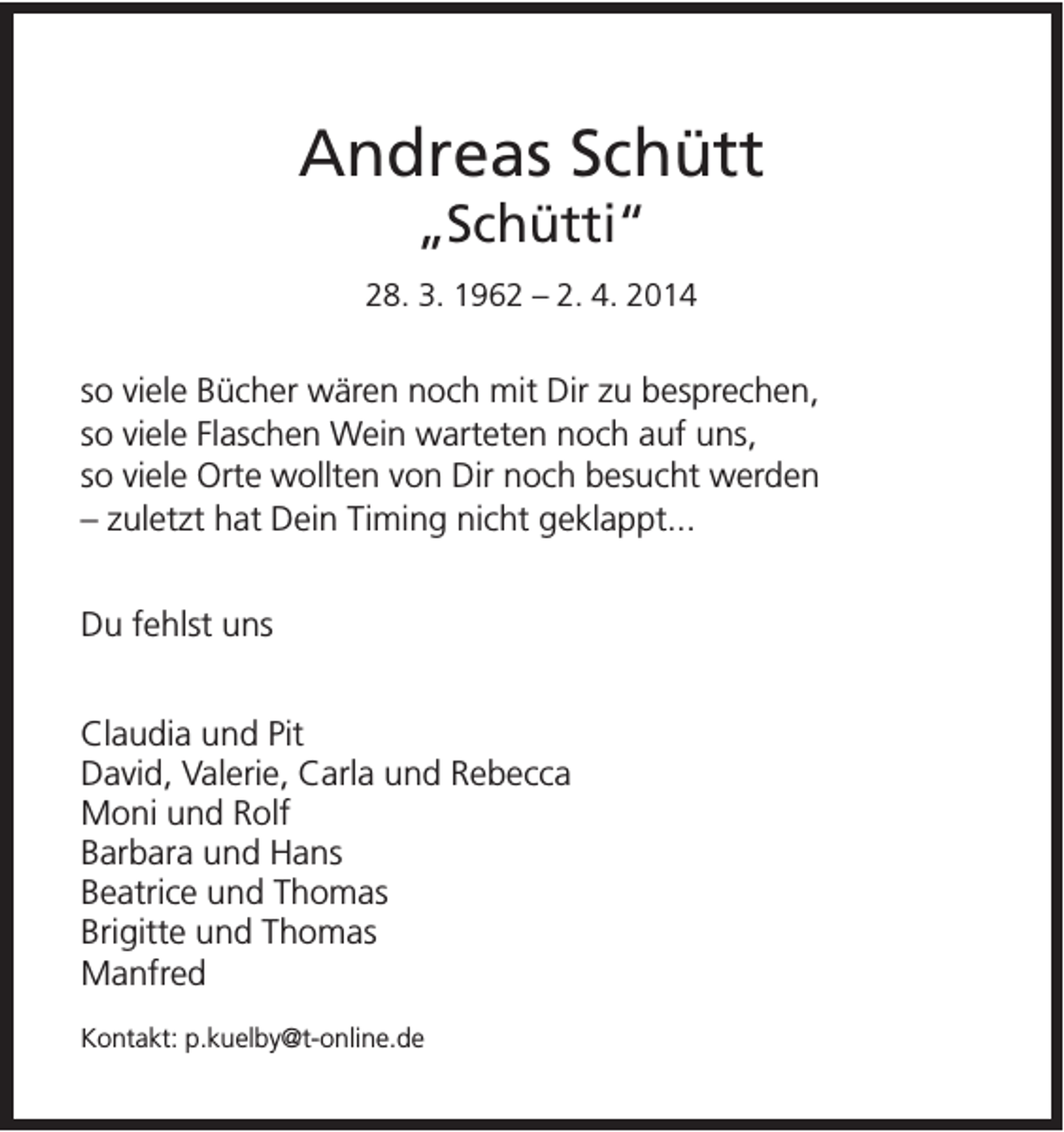 <p>Andreas Schütt<br />„Schütti“<br />28. 3. 1962 – 2. 4. 2014</p><p>so viele Bücher wären noch mit Dir zu besprechen,<br />so viele Flaschen Wein warteten noch auf uns,<br />so viele Orte wollten von Dir noch besucht werden<br />– zuletzt hat Dein Timing nicht geklappt...<br />Du fehlst uns<br />Claudia und Pit<br />David, Valerie, Carla und Rebecca<br />Moni und Rolf<br />Barbara und Hans<br />Beatrice und Thomas<br />Brigitte und Thomas<br />Manfred<br />Kontakt: p.kuelby@t-online.de</p>