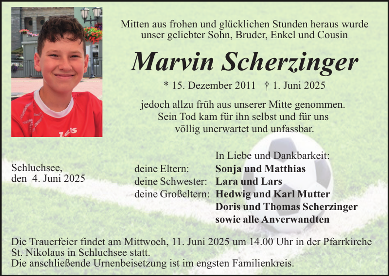 <p>Mitten aus frohen und glücklichen Stunden heraus wurde<br />unser geliebter Sohn, Bruder, Enkel und Cousin</p><p>Marvin Scherzinger<br />* 15. Dezember 2011 † 1. Juni 2025</p><p>jedoch allzu früh aus unserer Mitte genommen.<br />Sein Tod kam für ihn selbst und für uns<br />völlig unerwartet und unfassbar.<br />Schluchsee,<br />den 4. Juni 2025</p><p>In Liebe und Dankbarkeit:<br />deine Eltern:<br />Sonja und Matthias<br />deine Schwester: Lara und Lars<br />deine Großeltern: Hedwig und Karl Mutter<br />Doris und Thomas Scherzinger<br />sowie alle Anverwandten</p><p>Die Trauerfeier findet am Mittwoch, 11. Juni 2025 um 14.00 Uhr in der Pfarrkirche<br />St. Nikolaus in Schluchsee statt.<br />Die anschließende Urnenbeisetzung ist im engsten Familienkreis.</p>