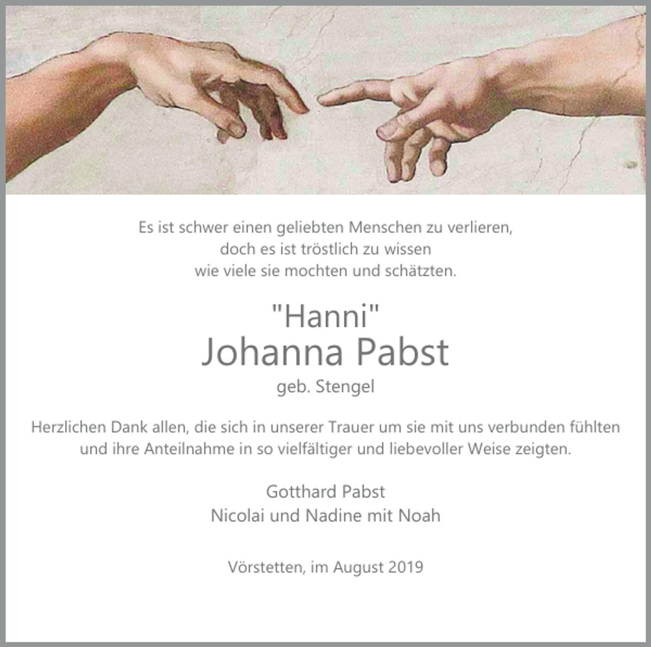 <p>Es ist schwer einen geliebten Menschen zu verlieren,<br />doch es ist tröstlich zu wissen<br />wie viele sie mochten und schätzten.</p><p>"Hanni"</p><p>Johanna Pabst<br />geb. Stengel</p><p>Herzlichen Dank allen, die sich in unserer Trauer um sie mit uns verbunden fühlten<br />und ihre Anteilnahme in so vielfältiger und liebevoller Weise zeigten.</p><p>Gotthard Pabst<br />Nicolai und Nadine mit Noah<br />Vörstetten, im August 2019</p>