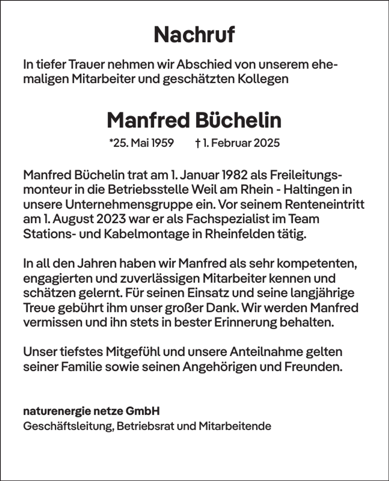 <p>Nachruf<br />In tiefer Trauer nehmen wir Abschied von unserem ehemaligen Mitarbeiter und geschätzten Kollegen</p><p>Manfred Büchelin<br />*25. Mai 1959</p><p>† 1. Februar 2025</p><p>Manfred Büchelin trat am 1. Januar 1982 als Freileitungsmonteur in die Betriebsstelle Weil am Rhein - Haltingen in<br />unsere Unternehmensgruppe ein. Vor seinem Renteneintritt<br />am 1. August 2023 war er als Fachspezialist im Team<br />Stations- und Kabelmontage in Rheinfelden tätig.<br />In all den Jahren haben wir Manfred als sehr kompetenten,<br />engagierten und zuverlässigen Mitarbeiter kennen und<br />schätzen gelernt. Für seinen Einsatz und seine langjährige<br />Treue gebührt ihm unser großer Dank. Wir werden Manfred<br />vermissen und ihn stets in bester Erinnerung behalten.<br />Unser tiefstes Mitgefühl und unsere Anteilnahme gelten<br />seiner Familie sowie seinen Angehörigen und Freunden.<br />naturenergie netze GmbH<br />Geschäftsleitung, Betriebsrat und Mitarbeitende</p>