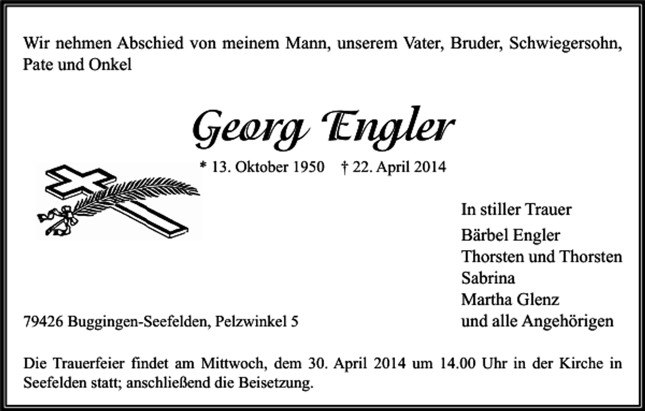 <p>Wir nehmen Abschied von meinem Mann, unserem Vater, Bruder, Schwiegersohn,<br />Pate und Onkel</p><p>Georg Engler<br />* 13. Oktober 1950 † 22. April 2014</p><p>79426 Buggingen-Seefelden, Pelzwinkel 5</p><p>In stiller Trauer<br />Bärbel Engler<br />Thorsten und Thorsten<br />Sabrina<br />Martha Glenz<br />und alle Angehörigen</p><p>Die Trauerfeier findet am Mittwoch, dem 30. April 2014 um 14.00 Uhr in der Kirche in<br />Seefelden statt; anschließend die Beisetzung.</p>