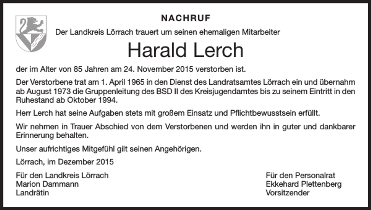 <p>NACHRUF<br />Der Landkreis Lörrach trauert um seinen ehemaligen Mitarbeiter</p><p>Harald Lerch<br />der im Alter von 85 Jahren am 24. November 2015 verstorben ist.<br />Der Verstorbene trat am 1. April 1965 in den Dienst des Landratsamtes Lörrach ein und übernahm<br />ab August 1973 die Gruppenleitung des BSD II des Kreisjugendamtes bis zu seinem Eintritt in den<br />Ruhestand ab Oktober 1994.<br />Herr Lerch hat seine Aufgaben stets mit großem Einsatz und Pflichtbewusstsein erfüllt.<br />Wir nehmen in Trauer Abschied von dem Verstorbenen und werden ihn in guter und dankbarer<br />Erinnerung behalten.<br />Unser aufrichtiges Mitgefühl gilt seinen Angehörigen.<br />Lörrach, im Dezember 2015<br />Für den Landkreis Lörrach<br />Für den Personalrat<br />Marion Dammann<br />Ekkehard Plettenberg<br />Landrätin Vorsitzender</p>