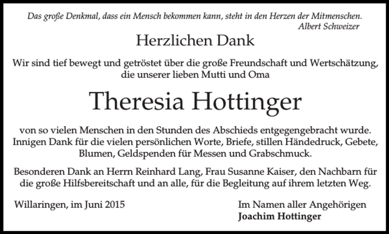 <p>Das große Denkmal, dass ein Mensch bekommen kann, steht in den Herzen der Mitmenschen.<br />Albert Schweizer</p><p>Herzlichen Dank</p><p>Wir sind tief bewegt und getröstet über die große Freundschaft und Wertschätzung,<br />die unserer lieben Mutti und Oma</p><p>Theresia Hottinger<br />von so vielen Menschen in den Stunden des Abschieds entgegengebracht wurde.<br />Innigen Dank für die vielen persönlichen Worte, Briefe, stillen Händedruck, Gebete,<br />Blumen, Geldspenden für Messen und Grabschmuck.<br />Besonderen Dank an Herrn Reinhard Lang, Frau Susanne Kaiser, den Nachbarn für<br />die große Hilfsbereitschaft und an alle, für die Begleitung auf ihrem letzten Weg.<br />Willaringen, im Juni 2015</p><p>Im Namen aller Angehörigen<br />Joachim Hottinger</p>