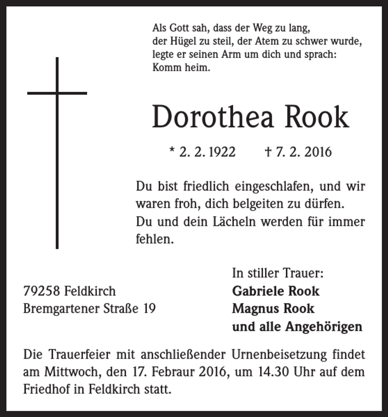 <p>Als Gott sah, dass der Weg zu lang,<br />der Hügel zu steil, der Atem zu schwer wurde,<br />legte er seinen Arm um dich und sprach:<br />Komm heim.</p><p>Dorothea Rook<br />* 2. 2. 1922 † 7. 2. 2016<br />Du bist friedlich eingeschlafen, und wir<br />waren froh, dich belgeiten zu dürfen.<br />Du und dein Lächeln werden für immer<br />fehlen.</p><p>79258 Feldkirch<br />Bremgartener Straße 19</p><p>In stiller Trauer:<br />Gabriele Rook<br />Magnus Rook<br />und alle Angehörigen</p><p>Die Trauerfeier mit anschließender Urnenbeisetzung ­findet<br />am Mittwoch, den 17. Febraur 2016, um 14.30 Uhr auf dem<br />Friedhof in Feldkirch statt.</p>