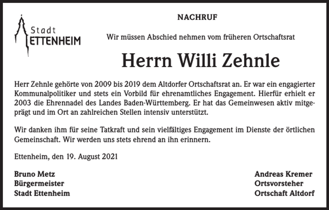 <p>NACHRUF<br />Wir müssen Abschied nehmen vom früheren Ortschaftsrat</p><p>Herrn Willi Zehnle<br />Herr Zehnle gehörte von 2009 bis 2019 dem Altdorfer Ortschaftsrat an. Er war ein engagierter<br />Kommunalpolitiker und stets ein Vorbild für ehrenamtliches Engagement. Hierfür erhielt er<br />2003 die Ehrennadel des Landes Baden-Württemberg. Er hat das Gemeinwesen aktiv mitgeprägt und im Ort an zahlreichen Stellen intensiv unterstützt.<br />Wir danken ihm für seine Tatkraft und sein vielfältiges Engagement im Dienste der örtlichen<br />Gemeinschaft. Wir werden uns stets ehrend an ihn erinnern.<br />Ettenheim, den 19. August 2021<br />Bruno Metz<br />Bürgermeister<br />Stadt Ettenheim</p><p>Andreas Kremer<br />Ortsvorsteher<br />Ortschaft Altdorf</p>